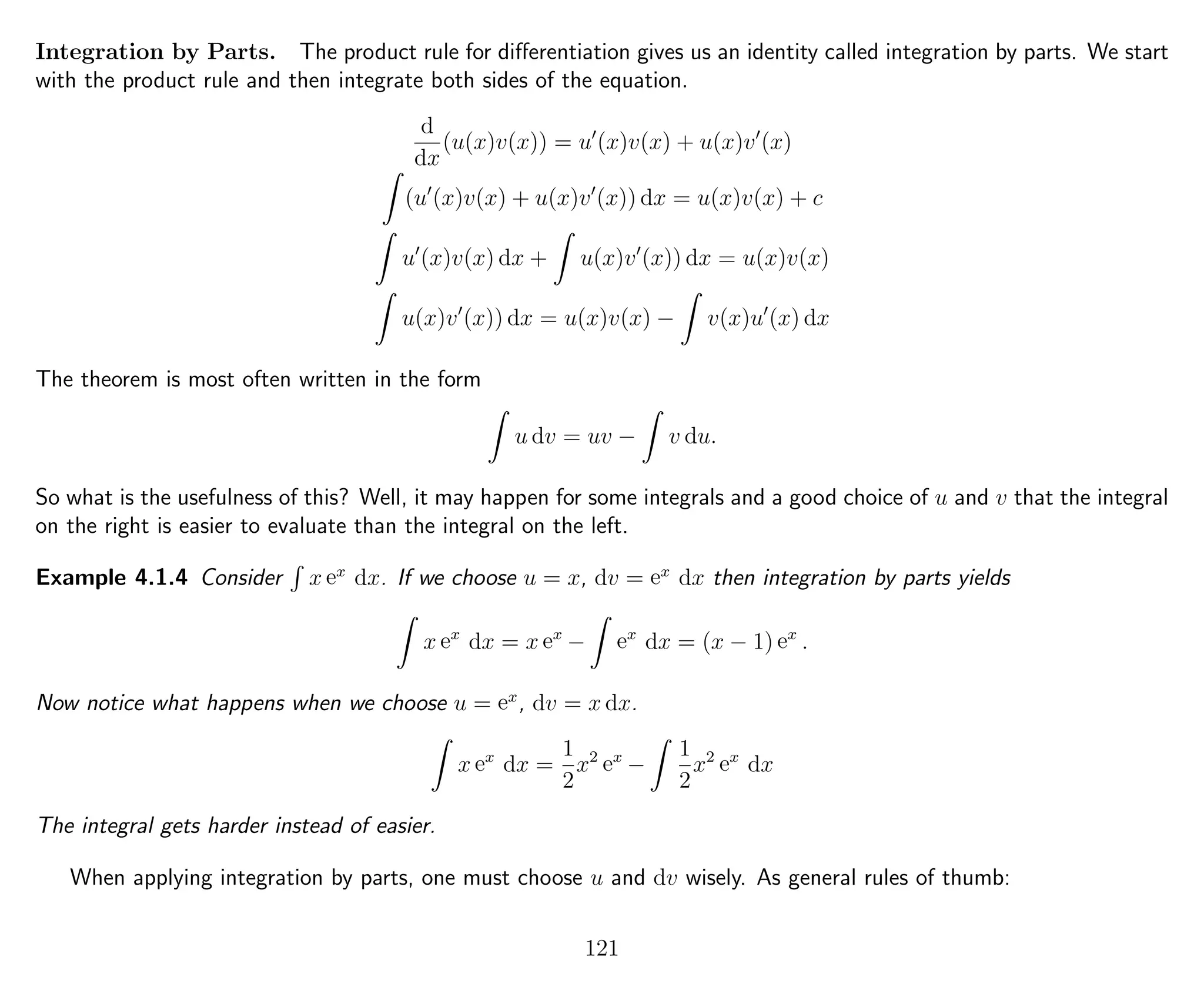 Integration by Parts. The product rule for diﬀerentiation gives us an identity called integration by parts. We start
with the product rule and then integrate both sides of the equation.
d
dx
(u(x)v(x)) = u (x)v(x) + u(x)v (x)
(u (x)v(x) + u(x)v (x)) dx = u(x)v(x) + c
u (x)v(x) dx + u(x)v (x)) dx = u(x)v(x)
u(x)v (x)) dx = u(x)v(x) − v(x)u (x) dx
The theorem is most often written in the form
u dv = uv − v du.
So what is the usefulness of this? Well, it may happen for some integrals and a good choice of u and v that the integral
on the right is easier to evaluate than the integral on the left.
Example 4.1.4 Consider x ex
dx. If we choose u = x, dv = ex
dx then integration by parts yields
x ex
dx = x ex
− ex
dx = (x − 1) ex
.
Now notice what happens when we choose u = ex
, dv = x dx.
x ex
dx =
1
2
x2
ex
−
1
2
x2
ex
dx
The integral gets harder instead of easier.
When applying integration by parts, one must choose u and dv wisely. As general rules of thumb:
121
 