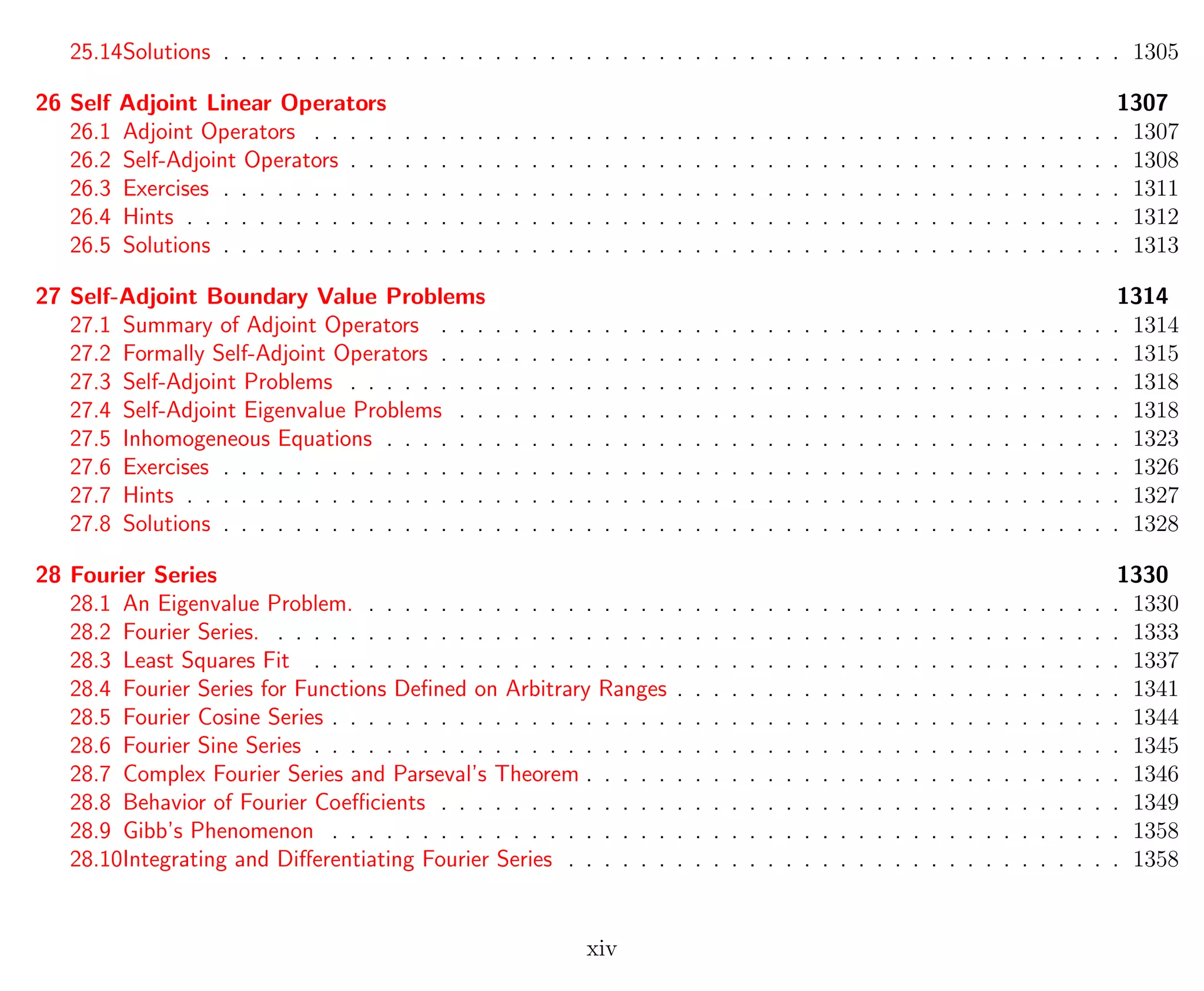 25.14Solutions . . . . . . . . . . . . . . . . . . . . . . . . . . . . . . . . . . . . . . . . . . . . . . . . . . 1305
26 Self Adjoint Linear Operators 1307
26.1 Adjoint Operators . . . . . . . . . . . . . . . . . . . . . . . . . . . . . . . . . . . . . . . . . . . . . 1307
26.2 Self-Adjoint Operators . . . . . . . . . . . . . . . . . . . . . . . . . . . . . . . . . . . . . . . . . . . 1308
26.3 Exercises . . . . . . . . . . . . . . . . . . . . . . . . . . . . . . . . . . . . . . . . . . . . . . . . . . 1311
26.4 Hints . . . . . . . . . . . . . . . . . . . . . . . . . . . . . . . . . . . . . . . . . . . . . . . . . . . . 1312
26.5 Solutions . . . . . . . . . . . . . . . . . . . . . . . . . . . . . . . . . . . . . . . . . . . . . . . . . . 1313
27 Self-Adjoint Boundary Value Problems 1314
27.1 Summary of Adjoint Operators . . . . . . . . . . . . . . . . . . . . . . . . . . . . . . . . . . . . . . 1314
27.2 Formally Self-Adjoint Operators . . . . . . . . . . . . . . . . . . . . . . . . . . . . . . . . . . . . . . 1315
27.3 Self-Adjoint Problems . . . . . . . . . . . . . . . . . . . . . . . . . . . . . . . . . . . . . . . . . . . 1318
27.4 Self-Adjoint Eigenvalue Problems . . . . . . . . . . . . . . . . . . . . . . . . . . . . . . . . . . . . . 1318
27.5 Inhomogeneous Equations . . . . . . . . . . . . . . . . . . . . . . . . . . . . . . . . . . . . . . . . . 1323
27.6 Exercises . . . . . . . . . . . . . . . . . . . . . . . . . . . . . . . . . . . . . . . . . . . . . . . . . . 1326
27.7 Hints . . . . . . . . . . . . . . . . . . . . . . . . . . . . . . . . . . . . . . . . . . . . . . . . . . . . 1327
27.8 Solutions . . . . . . . . . . . . . . . . . . . . . . . . . . . . . . . . . . . . . . . . . . . . . . . . . . 1328
28 Fourier Series 1330
28.1 An Eigenvalue Problem. . . . . . . . . . . . . . . . . . . . . . . . . . . . . . . . . . . . . . . . . . . 1330
28.2 Fourier Series. . . . . . . . . . . . . . . . . . . . . . . . . . . . . . . . . . . . . . . . . . . . . . . . 1333
28.3 Least Squares Fit . . . . . . . . . . . . . . . . . . . . . . . . . . . . . . . . . . . . . . . . . . . . . 1337
28.4 Fourier Series for Functions Deﬁned on Arbitrary Ranges . . . . . . . . . . . . . . . . . . . . . . . . . 1341
28.5 Fourier Cosine Series . . . . . . . . . . . . . . . . . . . . . . . . . . . . . . . . . . . . . . . . . . . . 1344
28.6 Fourier Sine Series . . . . . . . . . . . . . . . . . . . . . . . . . . . . . . . . . . . . . . . . . . . . . 1345
28.7 Complex Fourier Series and Parseval’s Theorem . . . . . . . . . . . . . . . . . . . . . . . . . . . . . . 1346
28.8 Behavior of Fourier Coeﬃcients . . . . . . . . . . . . . . . . . . . . . . . . . . . . . . . . . . . . . . 1349
28.9 Gibb’s Phenomenon . . . . . . . . . . . . . . . . . . . . . . . . . . . . . . . . . . . . . . . . . . . . 1358
28.10Integrating and Diﬀerentiating Fourier Series . . . . . . . . . . . . . . . . . . . . . . . . . . . . . . . 1358
xiv
 