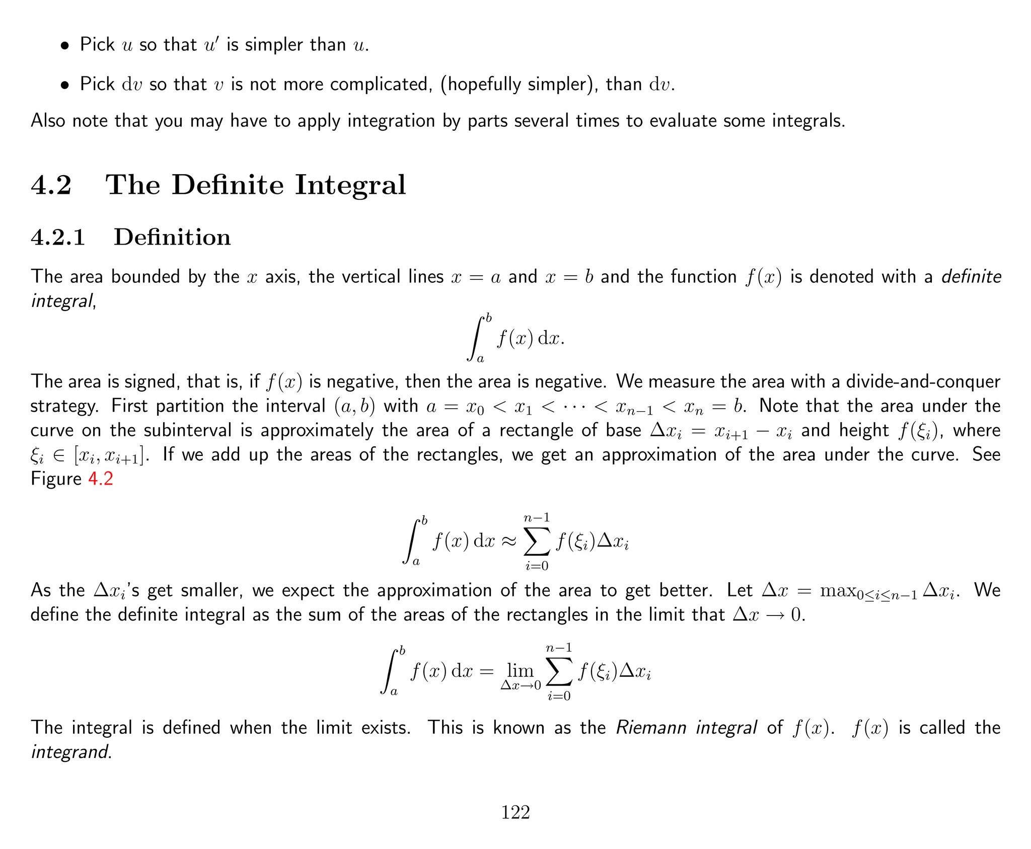 • Pick u so that u is simpler than u.
• Pick dv so that v is not more complicated, (hopefully simpler), than dv.
Also note that you may have to apply integration by parts several times to evaluate some integrals.
4.2 The Deﬁnite Integral
4.2.1 Deﬁnition
The area bounded by the x axis, the vertical lines x = a and x = b and the function f(x) is denoted with a deﬁnite
integral,
b
a
f(x) dx.
The area is signed, that is, if f(x) is negative, then the area is negative. We measure the area with a divide-and-conquer
strategy. First partition the interval (a, b) with a = x0 < x1 < · · · < xn−1 < xn = b. Note that the area under the
curve on the subinterval is approximately the area of a rectangle of base ∆xi = xi+1 − xi and height f(ξi), where
ξi ∈ [xi, xi+1]. If we add up the areas of the rectangles, we get an approximation of the area under the curve. See
Figure 4.2
b
a
f(x) dx ≈
n−1
i=0
f(ξi)∆xi
As the ∆xi’s get smaller, we expect the approximation of the area to get better. Let ∆x = max0≤i≤n−1 ∆xi. We
deﬁne the deﬁnite integral as the sum of the areas of the rectangles in the limit that ∆x → 0.
b
a
f(x) dx = lim
∆x→0
n−1
i=0
f(ξi)∆xi
The integral is deﬁned when the limit exists. This is known as the Riemann integral of f(x). f(x) is called the
integrand.
122
 