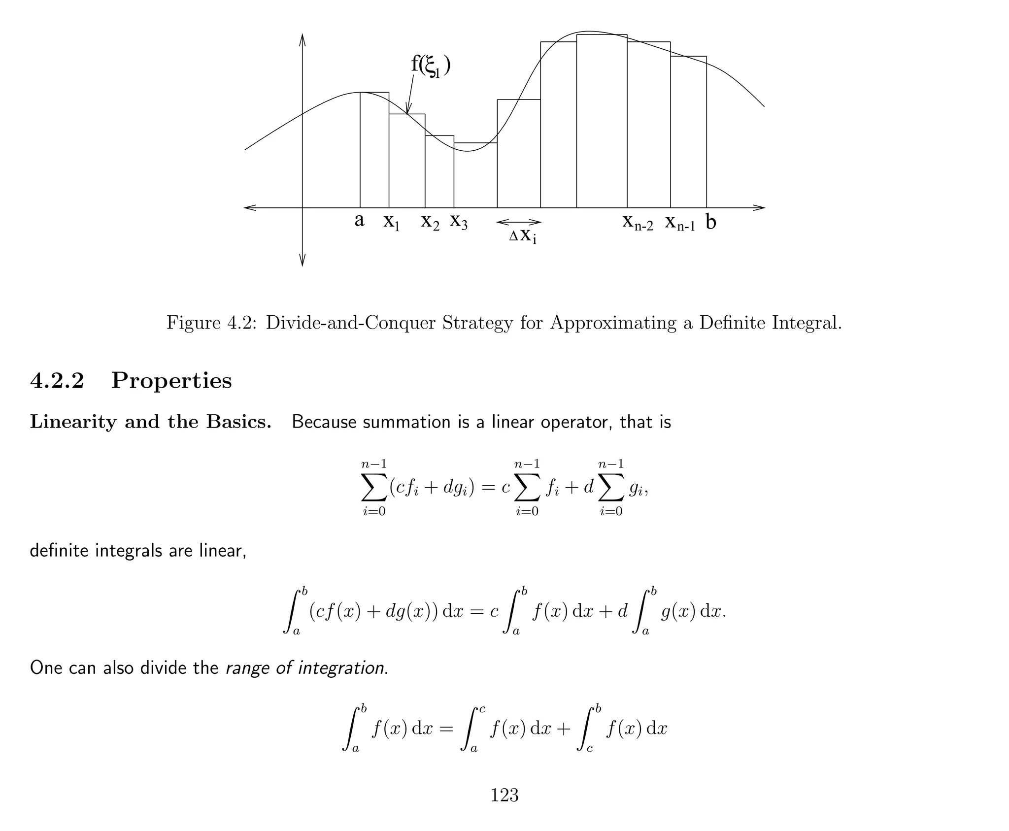a x x x xx
x∆
1 2 3
i
n-2 n-1 b
f( )ξ1
Figure 4.2: Divide-and-Conquer Strategy for Approximating a Deﬁnite Integral.
4.2.2 Properties
Linearity and the Basics. Because summation is a linear operator, that is
n−1
i=0
(cfi + dgi) = c
n−1
i=0
fi + d
n−1
i=0
gi,
deﬁnite integrals are linear,
b
a
(cf(x) + dg(x)) dx = c
b
a
f(x) dx + d
b
a
g(x) dx.
One can also divide the range of integration.
b
a
f(x) dx =
c
a
f(x) dx +
b
c
f(x) dx
123
 