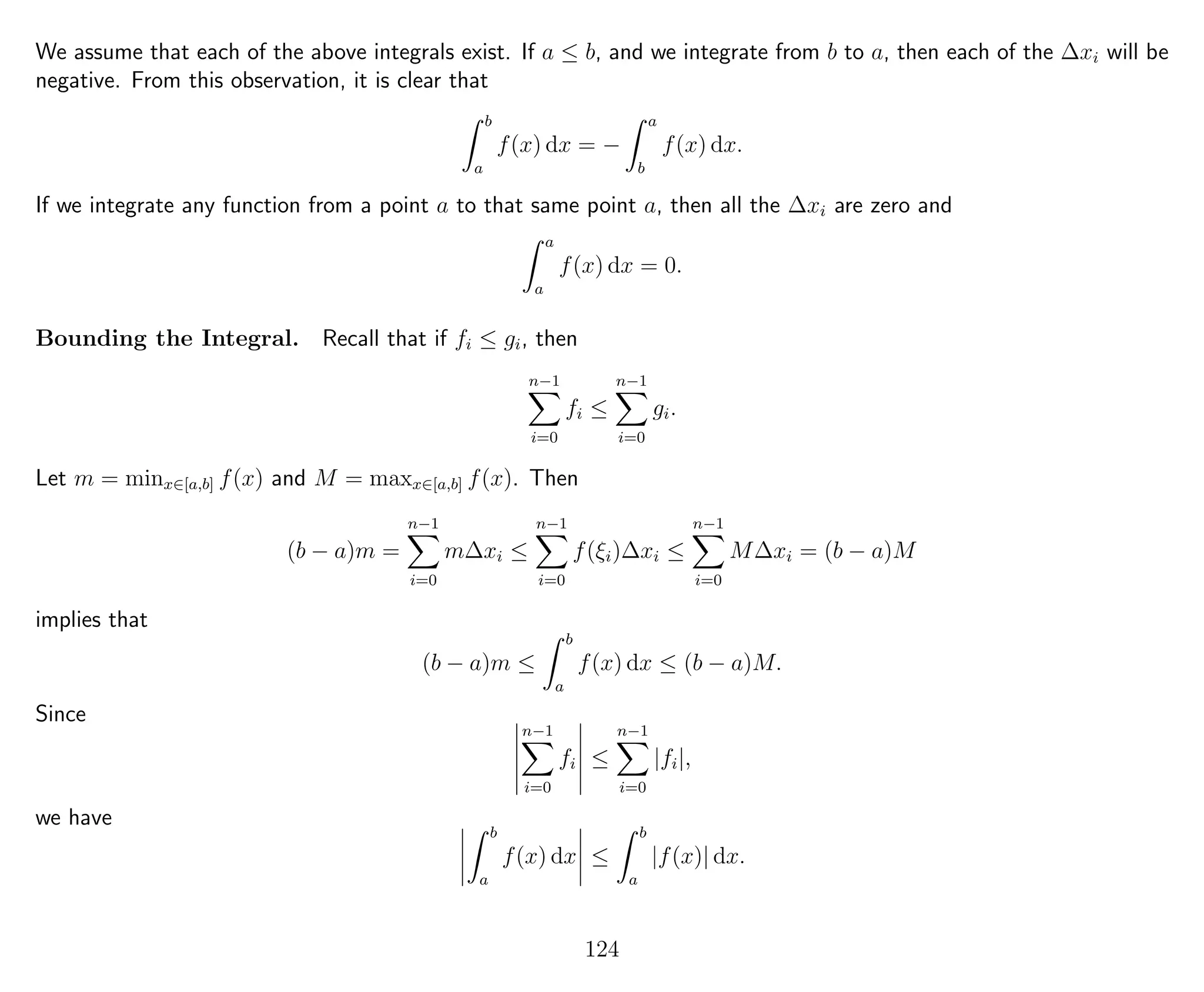We assume that each of the above integrals exist. If a ≤ b, and we integrate from b to a, then each of the ∆xi will be
negative. From this observation, it is clear that
b
a
f(x) dx = −
a
b
f(x) dx.
If we integrate any function from a point a to that same point a, then all the ∆xi are zero and
a
a
f(x) dx = 0.
Bounding the Integral. Recall that if fi ≤ gi, then
n−1
i=0
fi ≤
n−1
i=0
gi.
Let m = minx∈[a,b] f(x) and M = maxx∈[a,b] f(x). Then
(b − a)m =
n−1
i=0
m∆xi ≤
n−1
i=0
f(ξi)∆xi ≤
n−1
i=0
M∆xi = (b − a)M
implies that
(b − a)m ≤
b
a
f(x) dx ≤ (b − a)M.
Since
n−1
i=0
fi ≤
n−1
i=0
|fi|,
we have
b
a
f(x) dx ≤
b
a
|f(x)| dx.
124
 