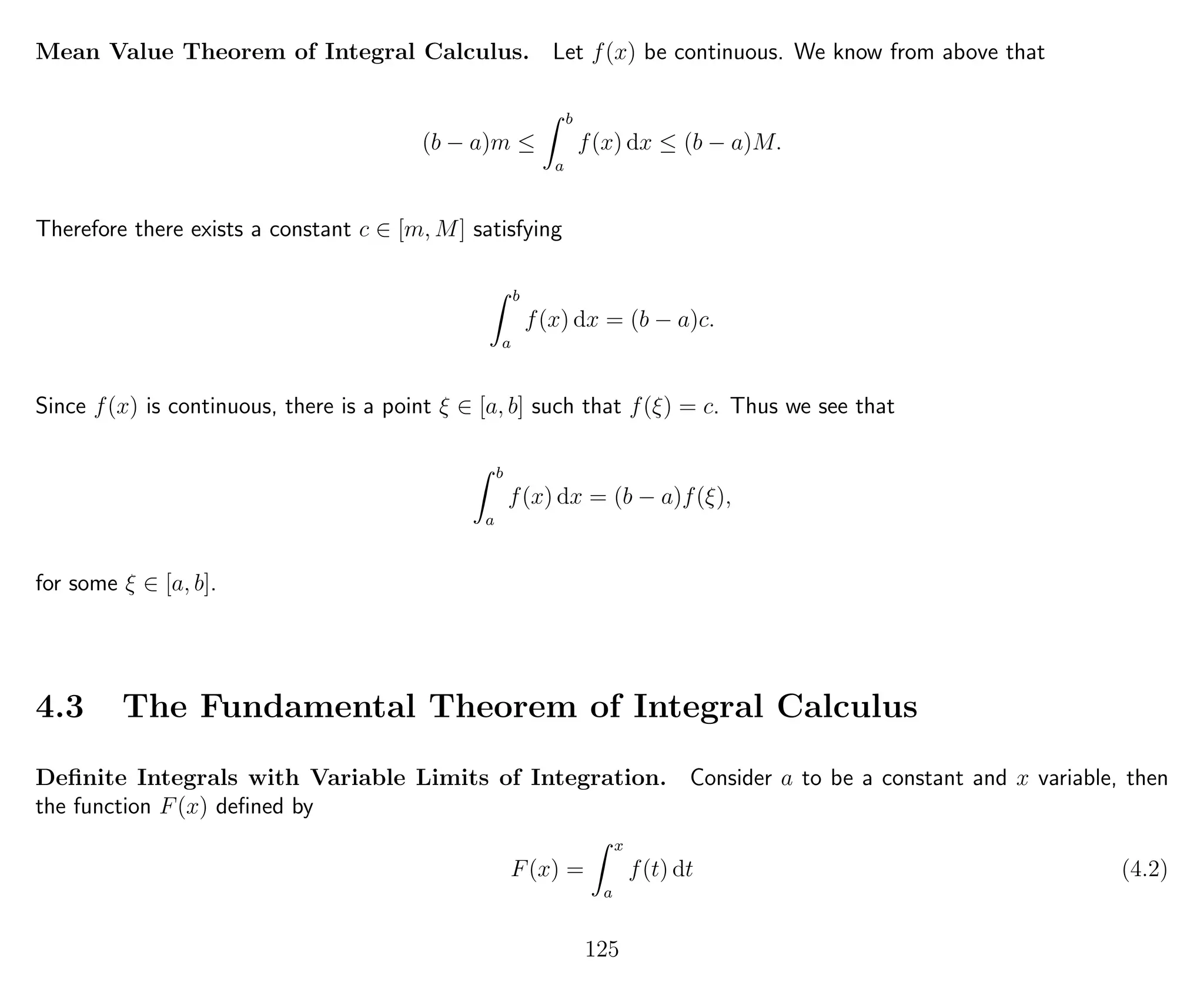Mean Value Theorem of Integral Calculus. Let f(x) be continuous. We know from above that
(b − a)m ≤
b
a
f(x) dx ≤ (b − a)M.
Therefore there exists a constant c ∈ [m, M] satisfying
b
a
f(x) dx = (b − a)c.
Since f(x) is continuous, there is a point ξ ∈ [a, b] such that f(ξ) = c. Thus we see that
b
a
f(x) dx = (b − a)f(ξ),
for some ξ ∈ [a, b].
4.3 The Fundamental Theorem of Integral Calculus
Deﬁnite Integrals with Variable Limits of Integration. Consider a to be a constant and x variable, then
the function F(x) deﬁned by
F(x) =
x
a
f(t) dt (4.2)
125
 