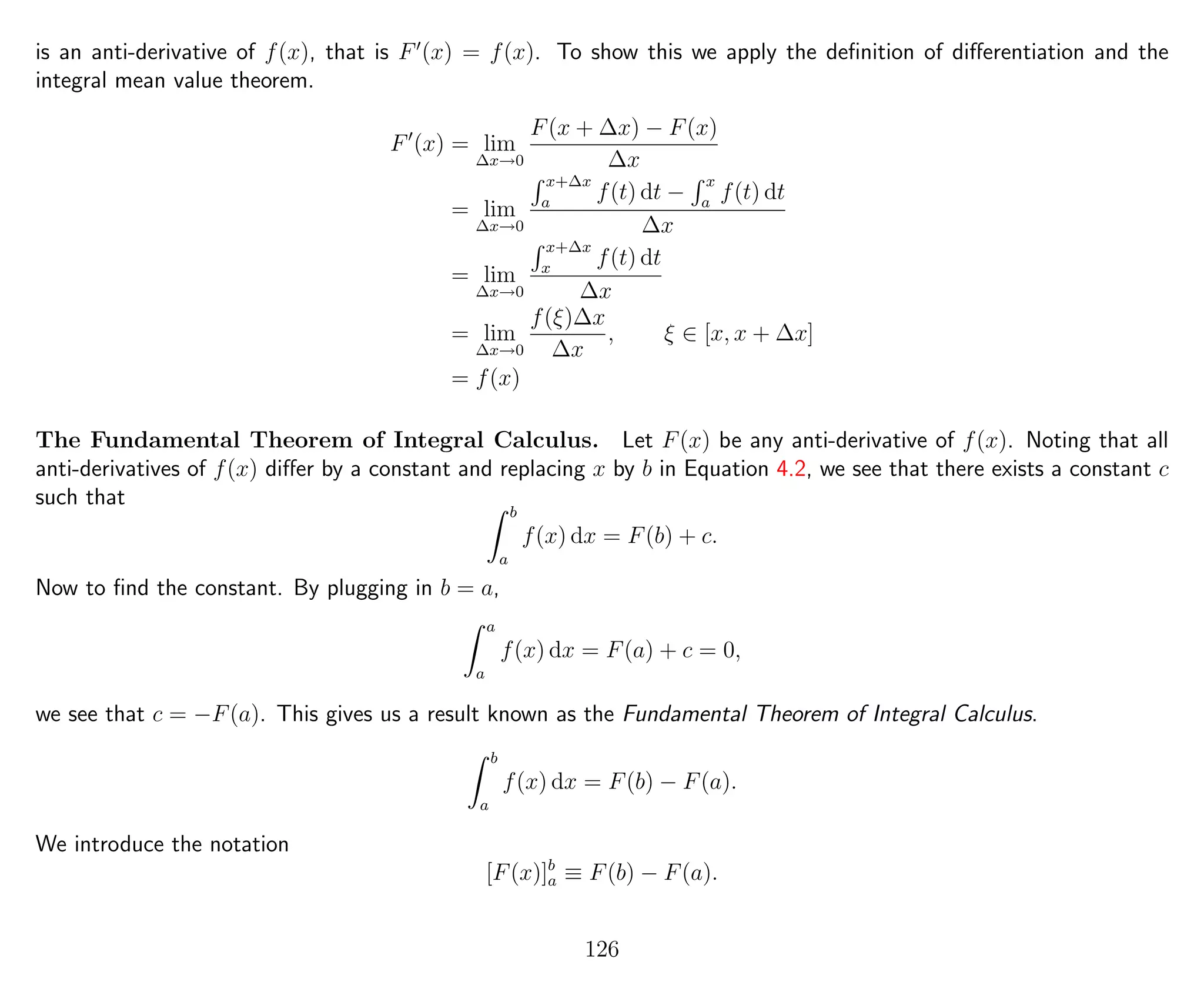 is an anti-derivative of f(x), that is F (x) = f(x). To show this we apply the deﬁnition of diﬀerentiation and the
integral mean value theorem.
F (x) = lim
∆x→0
F(x + ∆x) − F(x)
∆x
= lim
∆x→0
x+∆x
a
f(t) dt −
x
a
f(t) dt
∆x
= lim
∆x→0
x+∆x
x
f(t) dt
∆x
= lim
∆x→0
f(ξ)∆x
∆x
, ξ ∈ [x, x + ∆x]
= f(x)
The Fundamental Theorem of Integral Calculus. Let F(x) be any anti-derivative of f(x). Noting that all
anti-derivatives of f(x) diﬀer by a constant and replacing x by b in Equation 4.2, we see that there exists a constant c
such that
b
a
f(x) dx = F(b) + c.
Now to ﬁnd the constant. By plugging in b = a,
a
a
f(x) dx = F(a) + c = 0,
we see that c = −F(a). This gives us a result known as the Fundamental Theorem of Integral Calculus.
b
a
f(x) dx = F(b) − F(a).
We introduce the notation
[F(x)]b
a ≡ F(b) − F(a).
126
 