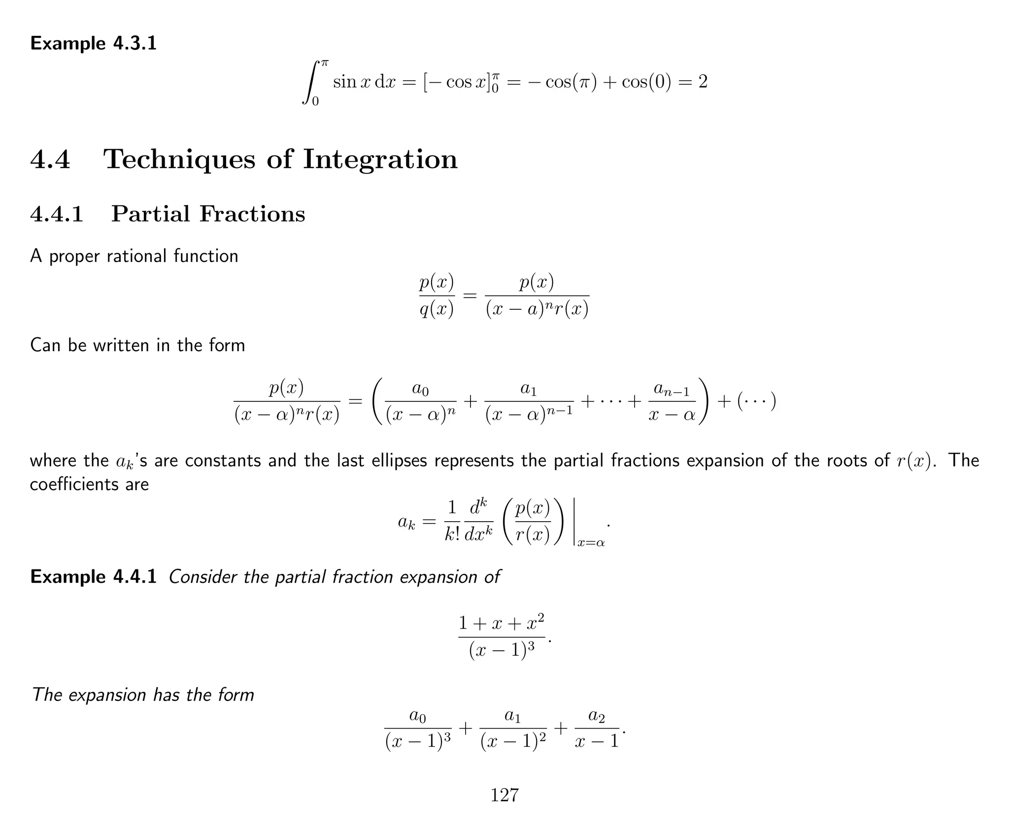 Example 4.3.1
π
0
sin x dx = [− cos x]π
0 = − cos(π) + cos(0) = 2
4.4 Techniques of Integration
4.4.1 Partial Fractions
A proper rational function
p(x)
q(x)
=
p(x)
(x − a)nr(x)
Can be written in the form
p(x)
(x − α)nr(x)
=
a0
(x − α)n
+
a1
(x − α)n−1
+ · · · +
an−1
x − α
+ (· · · )
where the ak’s are constants and the last ellipses represents the partial fractions expansion of the roots of r(x). The
coeﬃcients are
ak =
1
k!
dk
dxk
p(x)
r(x) x=α
.
Example 4.4.1 Consider the partial fraction expansion of
1 + x + x2
(x − 1)3
.
The expansion has the form
a0
(x − 1)3
+
a1
(x − 1)2
+
a2
x − 1
.
127
 