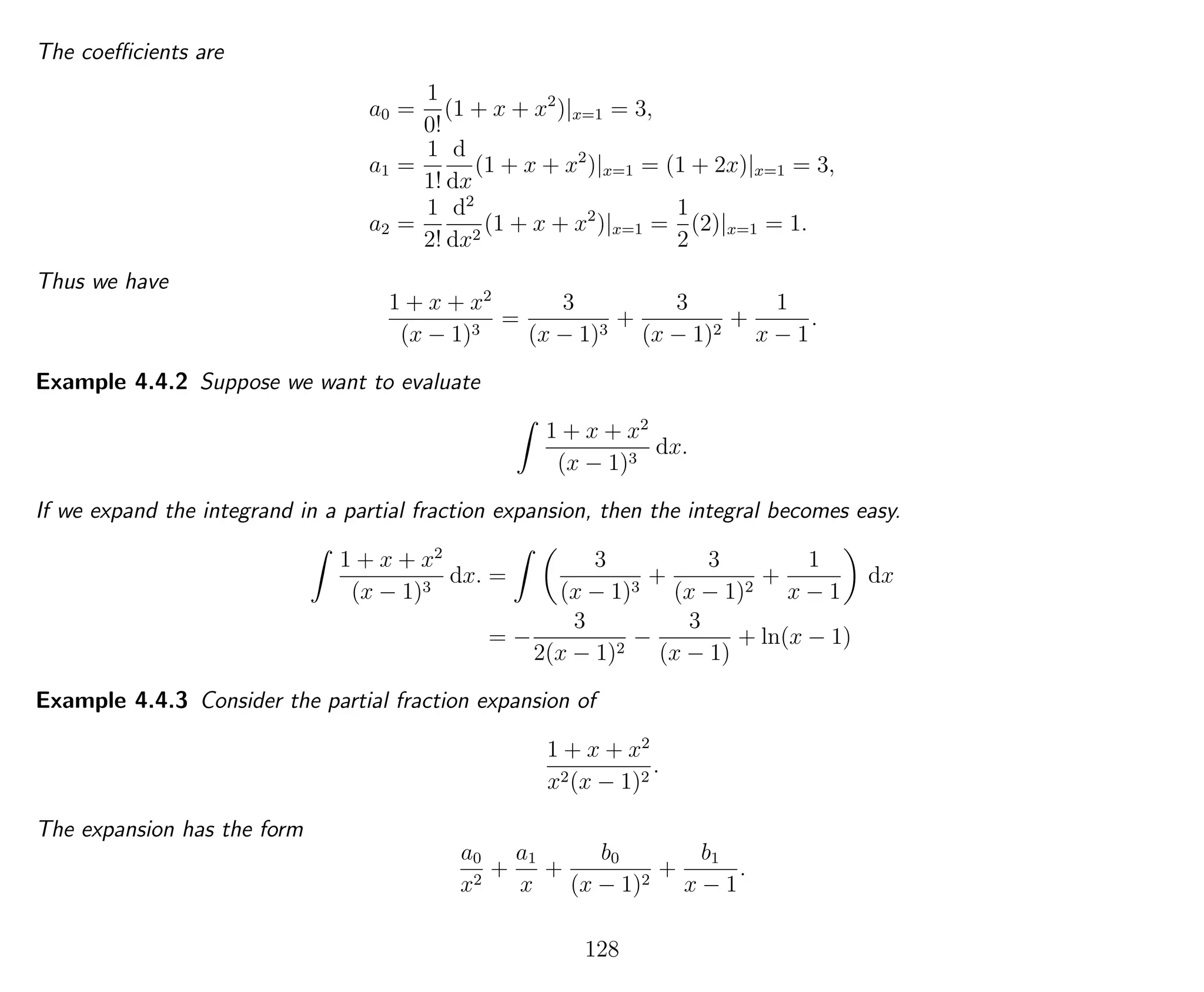 The coeﬃcients are
a0 =
1
0!
(1 + x + x2
)|x=1 = 3,
a1 =
1
1!
d
dx
(1 + x + x2
)|x=1 = (1 + 2x)|x=1 = 3,
a2 =
1
2!
d2
dx2
(1 + x + x2
)|x=1 =
1
2
(2)|x=1 = 1.
Thus we have
1 + x + x2
(x − 1)3
=
3
(x − 1)3
+
3
(x − 1)2
+
1
x − 1
.
Example 4.4.2 Suppose we want to evaluate
1 + x + x2
(x − 1)3
dx.
If we expand the integrand in a partial fraction expansion, then the integral becomes easy.
1 + x + x2
(x − 1)3
dx. =
3
(x − 1)3
+
3
(x − 1)2
+
1
x − 1
dx
= −
3
2(x − 1)2
−
3
(x − 1)
+ ln(x − 1)
Example 4.4.3 Consider the partial fraction expansion of
1 + x + x2
x2(x − 1)2
.
The expansion has the form
a0
x2
+
a1
x
+
b0
(x − 1)2
+
b1
x − 1
.
128
 