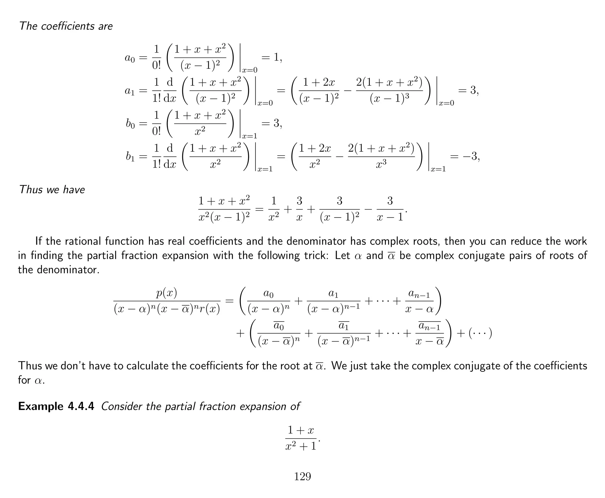 The coeﬃcients are
a0 =
1
0!
1 + x + x2
(x − 1)2
x=0
= 1,
a1 =
1
1!
d
dx
1 + x + x2
(x − 1)2
x=0
=
1 + 2x
(x − 1)2
−
2(1 + x + x2
)
(x − 1)3
x=0
= 3,
b0 =
1
0!
1 + x + x2
x2
x=1
= 3,
b1 =
1
1!
d
dx
1 + x + x2
x2
x=1
=
1 + 2x
x2
−
2(1 + x + x2
)
x3
x=1
= −3,
Thus we have
1 + x + x2
x2(x − 1)2
=
1
x2
+
3
x
+
3
(x − 1)2
−
3
x − 1
.
If the rational function has real coeﬃcients and the denominator has complex roots, then you can reduce the work
in ﬁnding the partial fraction expansion with the following trick: Let α and α be complex conjugate pairs of roots of
the denominator.
p(x)
(x − α)n(x − α)nr(x)
=
a0
(x − α)n
+
a1
(x − α)n−1
+ · · · +
an−1
x − α
+
a0
(x − α)n
+
a1
(x − α)n−1
+ · · · +
an−1
x − α
+ (· · · )
Thus we don’t have to calculate the coeﬃcients for the root at α. We just take the complex conjugate of the coeﬃcients
for α.
Example 4.4.4 Consider the partial fraction expansion of
1 + x
x2 + 1
.
129
 