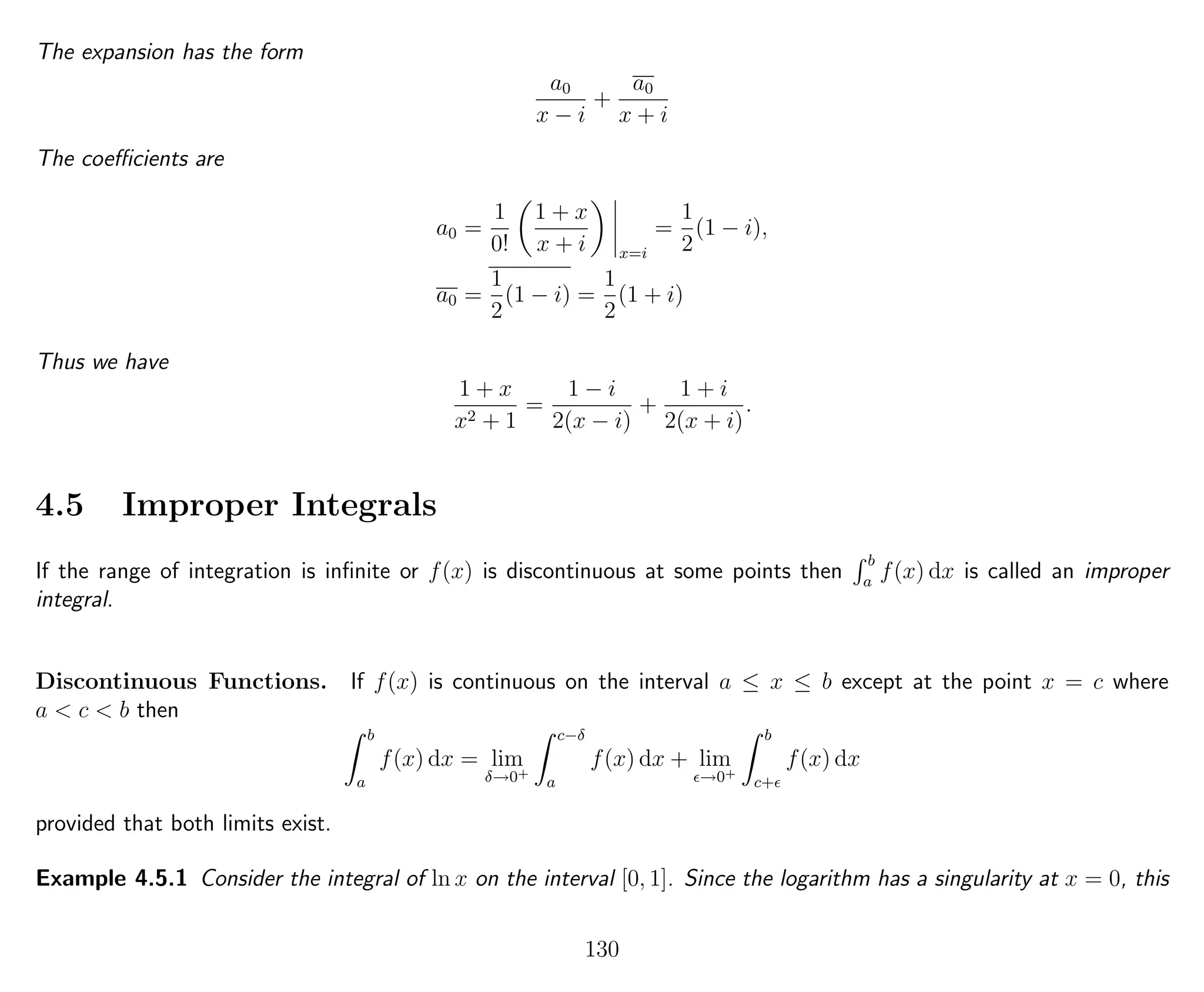 The expansion has the form
a0
x − i
+
a0
x + i
The coeﬃcients are
a0 =
1
0!
1 + x
x + i x=i
=
1
2
(1 − i),
a0 =
1
2
(1 − i) =
1
2
(1 + i)
Thus we have
1 + x
x2 + 1
=
1 − i
2(x − i)
+
1 + i
2(x + i)
.
4.5 Improper Integrals
If the range of integration is inﬁnite or f(x) is discontinuous at some points then
b
a
f(x) dx is called an improper
integral.
Discontinuous Functions. If f(x) is continuous on the interval a ≤ x ≤ b except at the point x = c where
a < c < b then
b
a
f(x) dx = lim
δ→0+
c−δ
a
f(x) dx + lim
→0+
b
c+
f(x) dx
provided that both limits exist.
Example 4.5.1 Consider the integral of ln x on the interval [0, 1]. Since the logarithm has a singularity at x = 0, this
130
 