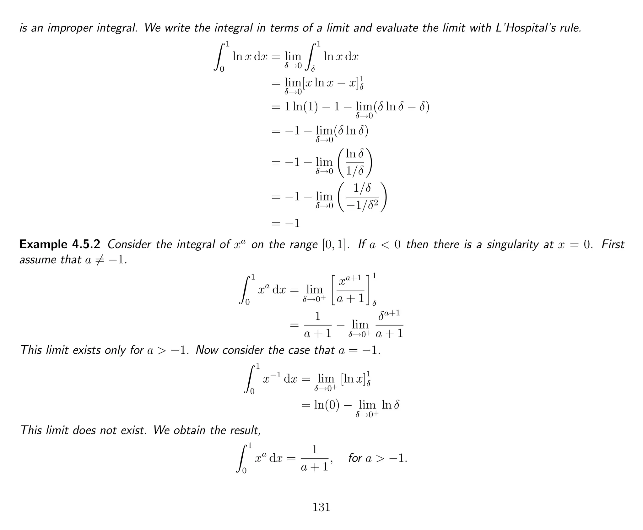 is an improper integral. We write the integral in terms of a limit and evaluate the limit with L’Hospital’s rule.
1
0
ln x dx = lim
δ→0
1
δ
ln x dx
= lim
δ→0
[x ln x − x]1
δ
= 1 ln(1) − 1 − lim
δ→0
(δ ln δ − δ)
= −1 − lim
δ→0
(δ ln δ)
= −1 − lim
δ→0
ln δ
1/δ
= −1 − lim
δ→0
1/δ
−1/δ2
= −1
Example 4.5.2 Consider the integral of xa
on the range [0, 1]. If a < 0 then there is a singularity at x = 0. First
assume that a = −1.
1
0
xa
dx = lim
δ→0+
xa+1
a + 1
1
δ
=
1
a + 1
− lim
δ→0+
δa+1
a + 1
This limit exists only for a > −1. Now consider the case that a = −1.
1
0
x−1
dx = lim
δ→0+
[ln x]1
δ
= ln(0) − lim
δ→0+
ln δ
This limit does not exist. We obtain the result,
1
0
xa
dx =
1
a + 1
, for a > −1.
131
 