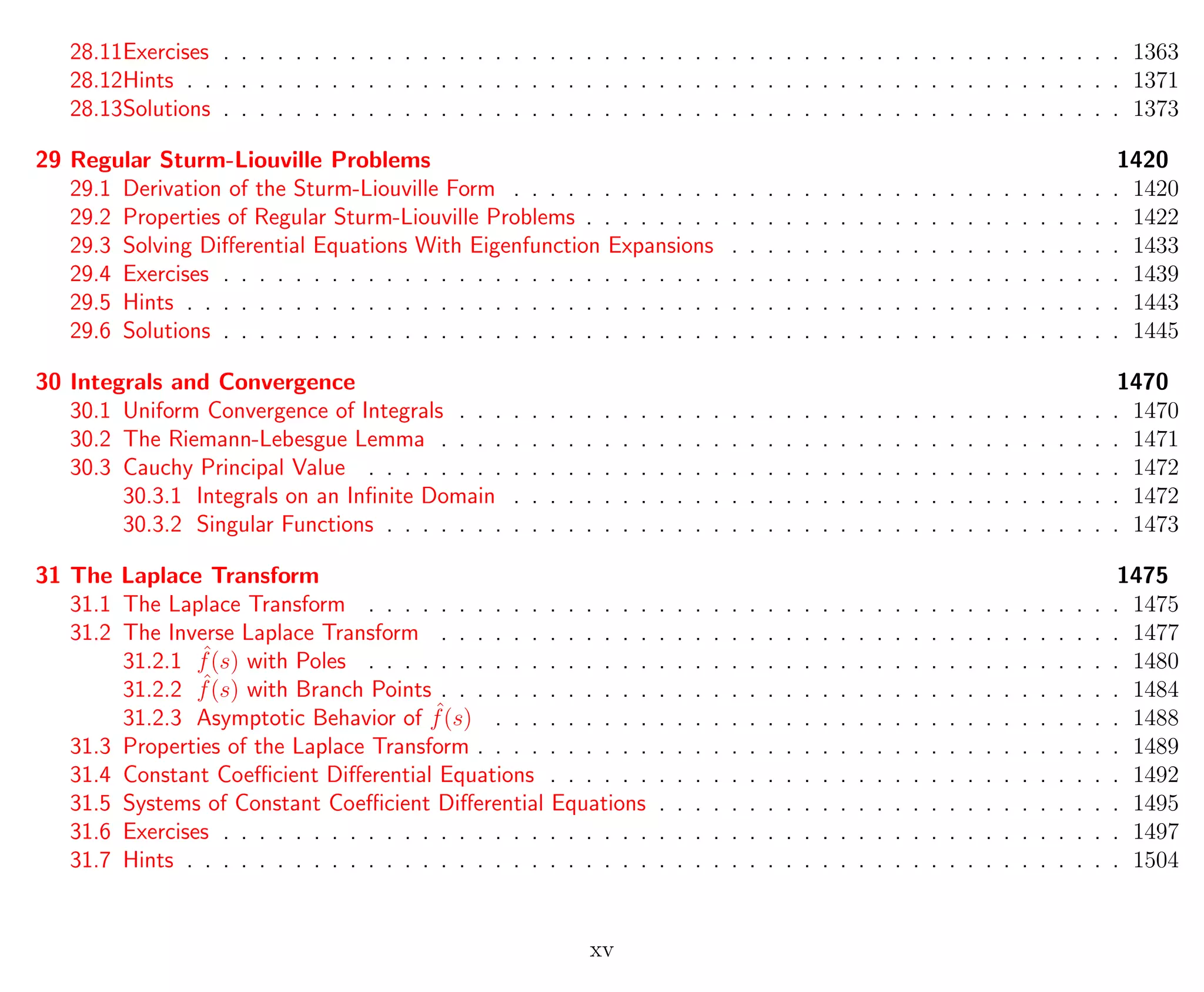 28.11Exercises . . . . . . . . . . . . . . . . . . . . . . . . . . . . . . . . . . . . . . . . . . . . . . . . . . 1363
28.12Hints . . . . . . . . . . . . . . . . . . . . . . . . . . . . . . . . . . . . . . . . . . . . . . . . . . . . 1371
28.13Solutions . . . . . . . . . . . . . . . . . . . . . . . . . . . . . . . . . . . . . . . . . . . . . . . . . . 1373
29 Regular Sturm-Liouville Problems 1420
29.1 Derivation of the Sturm-Liouville Form . . . . . . . . . . . . . . . . . . . . . . . . . . . . . . . . . . 1420
29.2 Properties of Regular Sturm-Liouville Problems . . . . . . . . . . . . . . . . . . . . . . . . . . . . . . 1422
29.3 Solving Diﬀerential Equations With Eigenfunction Expansions . . . . . . . . . . . . . . . . . . . . . . 1433
29.4 Exercises . . . . . . . . . . . . . . . . . . . . . . . . . . . . . . . . . . . . . . . . . . . . . . . . . . 1439
29.5 Hints . . . . . . . . . . . . . . . . . . . . . . . . . . . . . . . . . . . . . . . . . . . . . . . . . . . . 1443
29.6 Solutions . . . . . . . . . . . . . . . . . . . . . . . . . . . . . . . . . . . . . . . . . . . . . . . . . . 1445
30 Integrals and Convergence 1470
30.1 Uniform Convergence of Integrals . . . . . . . . . . . . . . . . . . . . . . . . . . . . . . . . . . . . . 1470
30.2 The Riemann-Lebesgue Lemma . . . . . . . . . . . . . . . . . . . . . . . . . . . . . . . . . . . . . . 1471
30.3 Cauchy Principal Value . . . . . . . . . . . . . . . . . . . . . . . . . . . . . . . . . . . . . . . . . . 1472
30.3.1 Integrals on an Inﬁnite Domain . . . . . . . . . . . . . . . . . . . . . . . . . . . . . . . . . . 1472
30.3.2 Singular Functions . . . . . . . . . . . . . . . . . . . . . . . . . . . . . . . . . . . . . . . . . 1473
31 The Laplace Transform 1475
31.1 The Laplace Transform . . . . . . . . . . . . . . . . . . . . . . . . . . . . . . . . . . . . . . . . . . 1475
31.2 The Inverse Laplace Transform . . . . . . . . . . . . . . . . . . . . . . . . . . . . . . . . . . . . . . 1477
31.2.1 ˆf(s) with Poles . . . . . . . . . . . . . . . . . . . . . . . . . . . . . . . . . . . . . . . . . . 1480
31.2.2 ˆf(s) with Branch Points . . . . . . . . . . . . . . . . . . . . . . . . . . . . . . . . . . . . . . 1484
31.2.3 Asymptotic Behavior of ˆf(s) . . . . . . . . . . . . . . . . . . . . . . . . . . . . . . . . . . . 1488
31.3 Properties of the Laplace Transform . . . . . . . . . . . . . . . . . . . . . . . . . . . . . . . . . . . . 1489
31.4 Constant Coeﬃcient Diﬀerential Equations . . . . . . . . . . . . . . . . . . . . . . . . . . . . . . . . 1492
31.5 Systems of Constant Coeﬃcient Diﬀerential Equations . . . . . . . . . . . . . . . . . . . . . . . . . . 1495
31.6 Exercises . . . . . . . . . . . . . . . . . . . . . . . . . . . . . . . . . . . . . . . . . . . . . . . . . . 1497
31.7 Hints . . . . . . . . . . . . . . . . . . . . . . . . . . . . . . . . . . . . . . . . . . . . . . . . . . . . 1504
xv
 