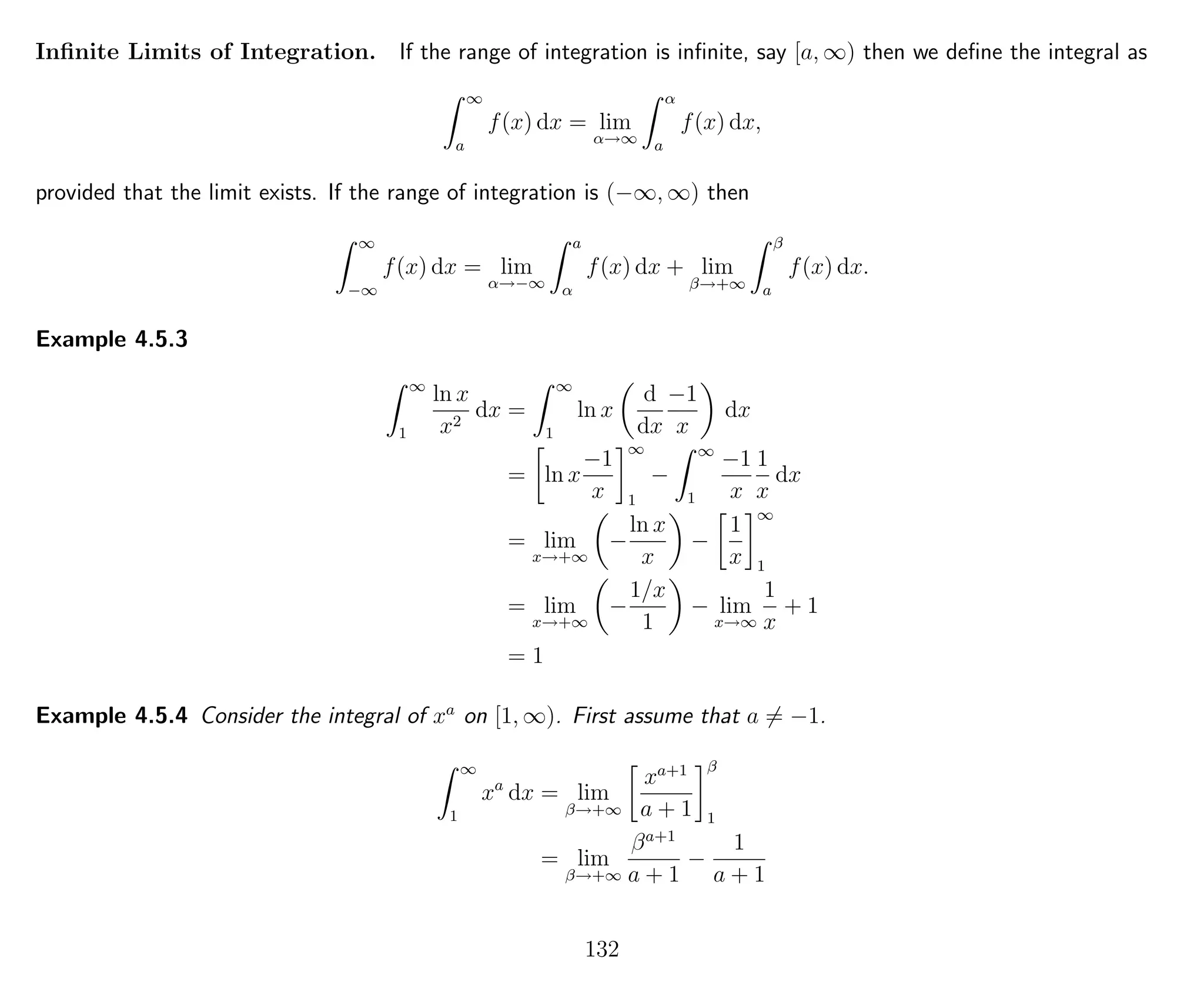 Inﬁnite Limits of Integration. If the range of integration is inﬁnite, say [a, ∞) then we deﬁne the integral as
∞
a
f(x) dx = lim
α→∞
α
a
f(x) dx,
provided that the limit exists. If the range of integration is (−∞, ∞) then
∞
−∞
f(x) dx = lim
α→−∞
a
α
f(x) dx + lim
β→+∞
β
a
f(x) dx.
Example 4.5.3
∞
1
ln x
x2
dx =
∞
1
ln x
d
dx
−1
x
dx
= ln x
−1
x
∞
1
−
∞
1
−1
x
1
x
dx
= lim
x→+∞
−
ln x
x
−
1
x
∞
1
= lim
x→+∞
−
1/x
1
− lim
x→∞
1
x
+ 1
= 1
Example 4.5.4 Consider the integral of xa
on [1, ∞). First assume that a = −1.
∞
1
xa
dx = lim
β→+∞
xa+1
a + 1
β
1
= lim
β→+∞
βa+1
a + 1
−
1
a + 1
132
 