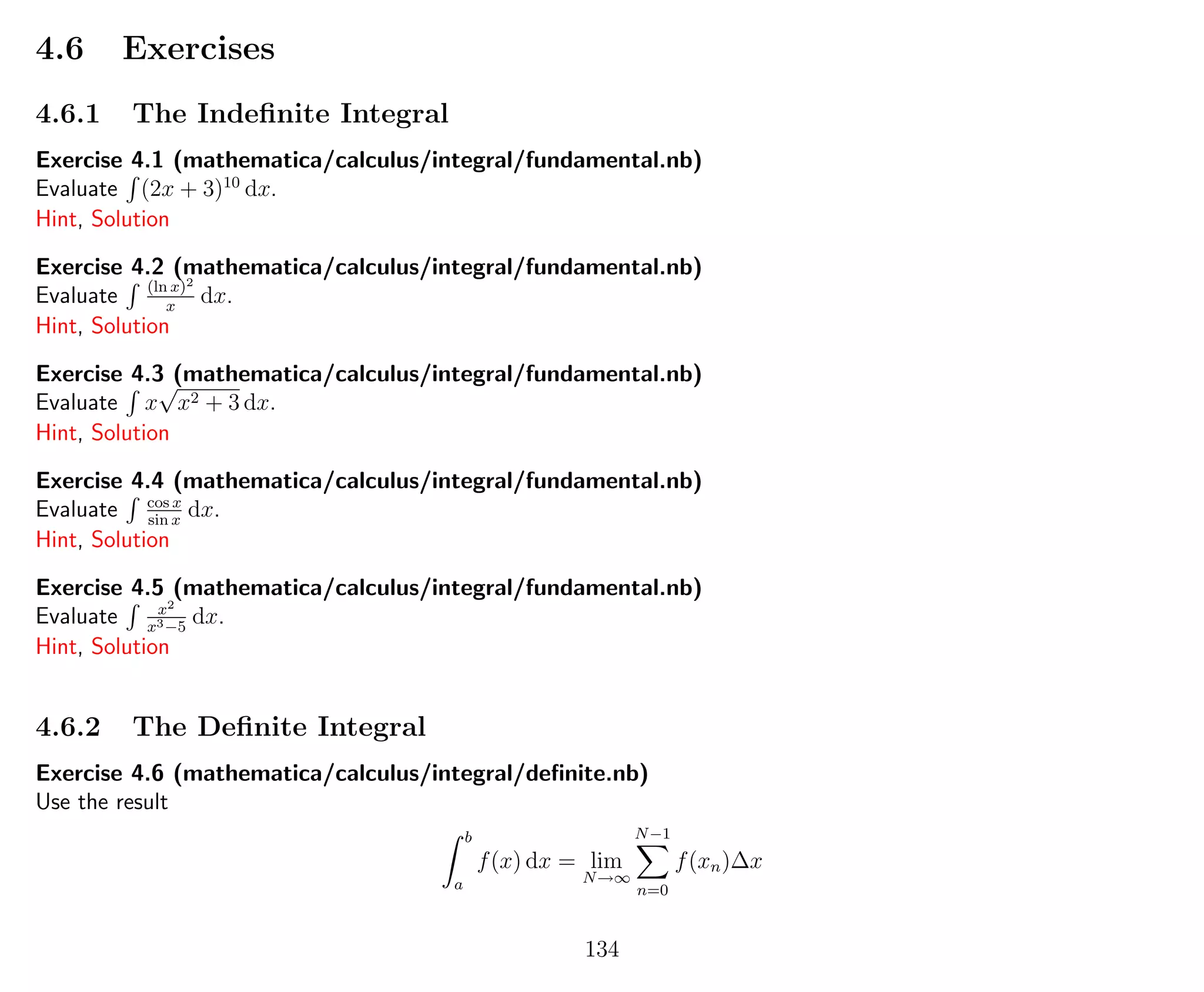 4.6 Exercises
4.6.1 The Indeﬁnite Integral
Exercise 4.1 (mathematica/calculus/integral/fundamental.nb)
Evaluate (2x + 3)10
dx.
Hint, Solution
Exercise 4.2 (mathematica/calculus/integral/fundamental.nb)
Evaluate (ln x)2
x
dx.
Hint, Solution
Exercise 4.3 (mathematica/calculus/integral/fundamental.nb)
Evaluate x
√
x2 + 3 dx.
Hint, Solution
Exercise 4.4 (mathematica/calculus/integral/fundamental.nb)
Evaluate cos x
sin x
dx.
Hint, Solution
Exercise 4.5 (mathematica/calculus/integral/fundamental.nb)
Evaluate x2
x3−5
dx.
Hint, Solution
4.6.2 The Deﬁnite Integral
Exercise 4.6 (mathematica/calculus/integral/deﬁnite.nb)
Use the result
b
a
f(x) dx = lim
N→∞
N−1
n=0
f(xn)∆x
134
 