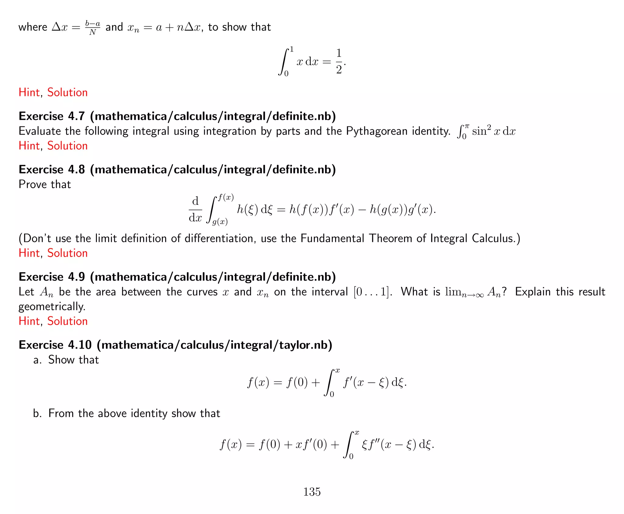 where ∆x = b−a
N
and xn = a + n∆x, to show that
1
0
x dx =
1
2
.
Hint, Solution
Exercise 4.7 (mathematica/calculus/integral/deﬁnite.nb)
Evaluate the following integral using integration by parts and the Pythagorean identity.
π
0
sin2
x dx
Hint, Solution
Exercise 4.8 (mathematica/calculus/integral/deﬁnite.nb)
Prove that
d
dx
f(x)
g(x)
h(ξ) dξ = h(f(x))f (x) − h(g(x))g (x).
(Don’t use the limit deﬁnition of diﬀerentiation, use the Fundamental Theorem of Integral Calculus.)
Hint, Solution
Exercise 4.9 (mathematica/calculus/integral/deﬁnite.nb)
Let An be the area between the curves x and xn on the interval [0 . . . 1]. What is limn→∞ An? Explain this result
geometrically.
Hint, Solution
Exercise 4.10 (mathematica/calculus/integral/taylor.nb)
a. Show that
f(x) = f(0) +
x
0
f (x − ξ) dξ.
b. From the above identity show that
f(x) = f(0) + xf (0) +
x
0
ξf (x − ξ) dξ.
135
 