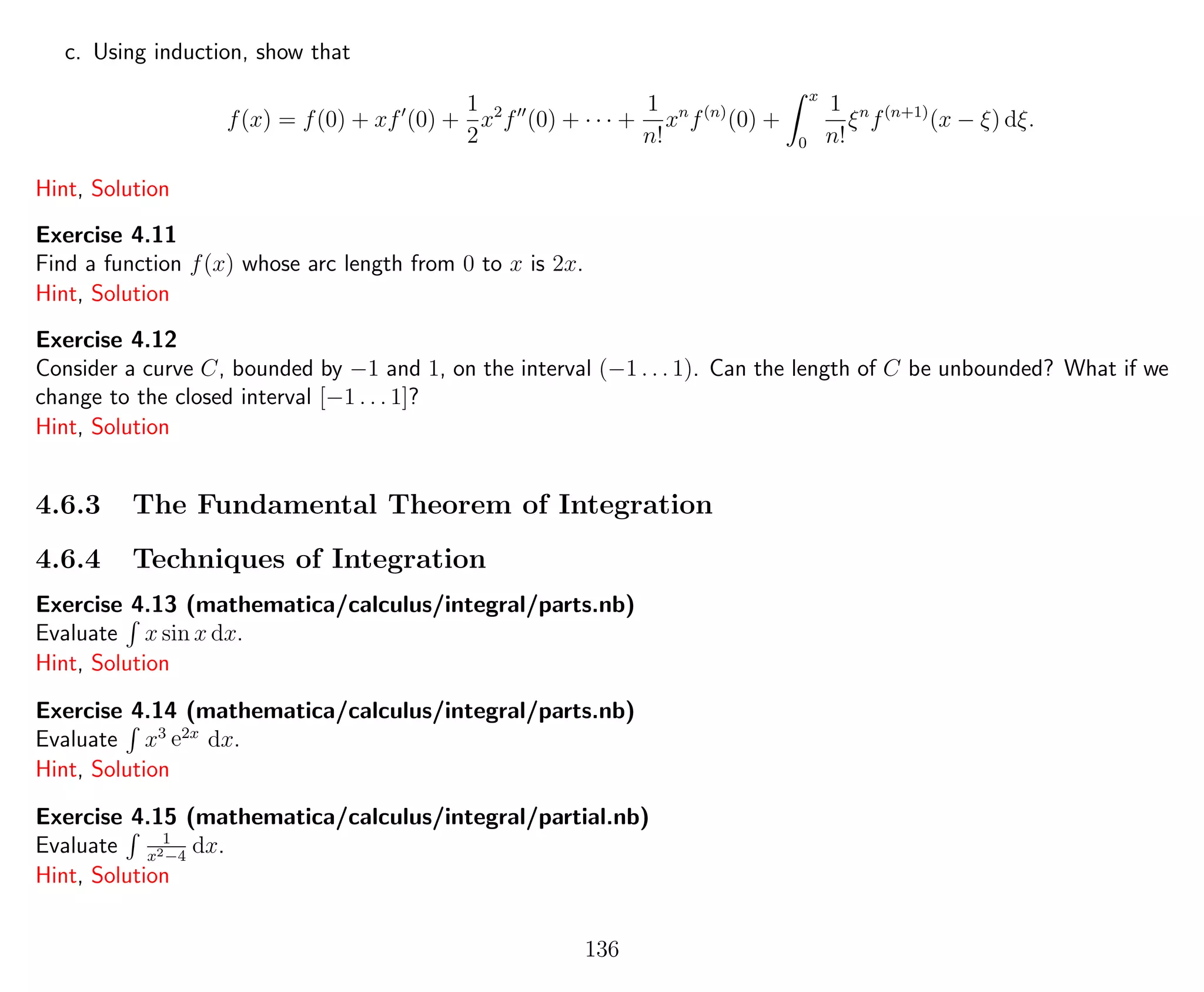 c. Using induction, show that
f(x) = f(0) + xf (0) +
1
2
x2
f (0) + · · · +
1
n!
xn
f(n)
(0) +
x
0
1
n!
ξn
f(n+1)
(x − ξ) dξ.
Hint, Solution
Exercise 4.11
Find a function f(x) whose arc length from 0 to x is 2x.
Hint, Solution
Exercise 4.12
Consider a curve C, bounded by −1 and 1, on the interval (−1 . . . 1). Can the length of C be unbounded? What if we
change to the closed interval [−1 . . . 1]?
Hint, Solution
4.6.3 The Fundamental Theorem of Integration
4.6.4 Techniques of Integration
Exercise 4.13 (mathematica/calculus/integral/parts.nb)
Evaluate x sin x dx.
Hint, Solution
Exercise 4.14 (mathematica/calculus/integral/parts.nb)
Evaluate x3 e2x
dx.
Hint, Solution
Exercise 4.15 (mathematica/calculus/integral/partial.nb)
Evaluate 1
x2−4
dx.
Hint, Solution
136
 