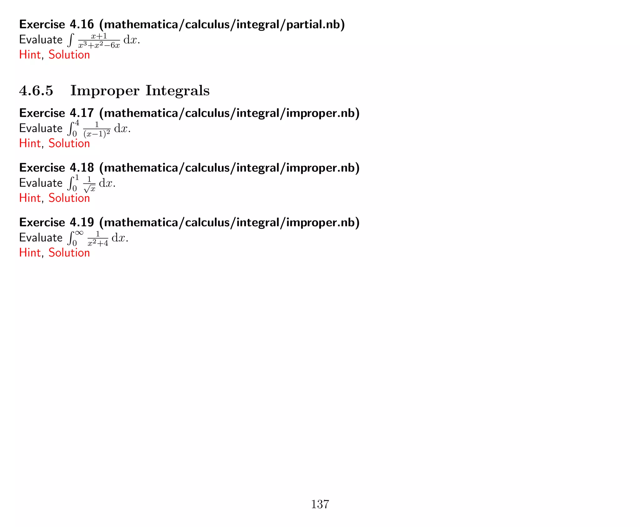 Exercise 4.16 (mathematica/calculus/integral/partial.nb)
Evaluate x+1
x3+x2−6x
dx.
Hint, Solution
4.6.5 Improper Integrals
Exercise 4.17 (mathematica/calculus/integral/improper.nb)
Evaluate
4
0
1
(x−1)2 dx.
Hint, Solution
Exercise 4.18 (mathematica/calculus/integral/improper.nb)
Evaluate
1
0
1√
x
dx.
Hint, Solution
Exercise 4.19 (mathematica/calculus/integral/improper.nb)
Evaluate
∞
0
1
x2+4
dx.
Hint, Solution
137
 