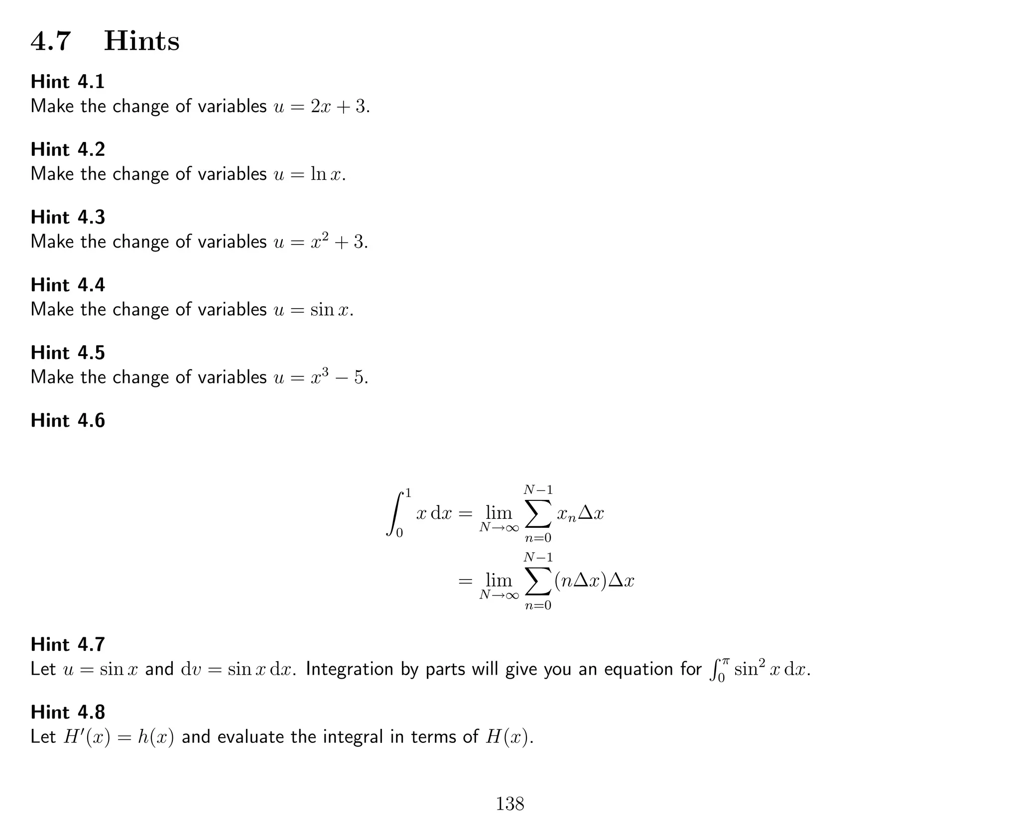 4.7 Hints
Hint 4.1
Make the change of variables u = 2x + 3.
Hint 4.2
Make the change of variables u = ln x.
Hint 4.3
Make the change of variables u = x2
+ 3.
Hint 4.4
Make the change of variables u = sin x.
Hint 4.5
Make the change of variables u = x3
− 5.
Hint 4.6
1
0
x dx = lim
N→∞
N−1
n=0
xn∆x
= lim
N→∞
N−1
n=0
(n∆x)∆x
Hint 4.7
Let u = sin x and dv = sin x dx. Integration by parts will give you an equation for
π
0
sin2
x dx.
Hint 4.8
Let H (x) = h(x) and evaluate the integral in terms of H(x).
138
 