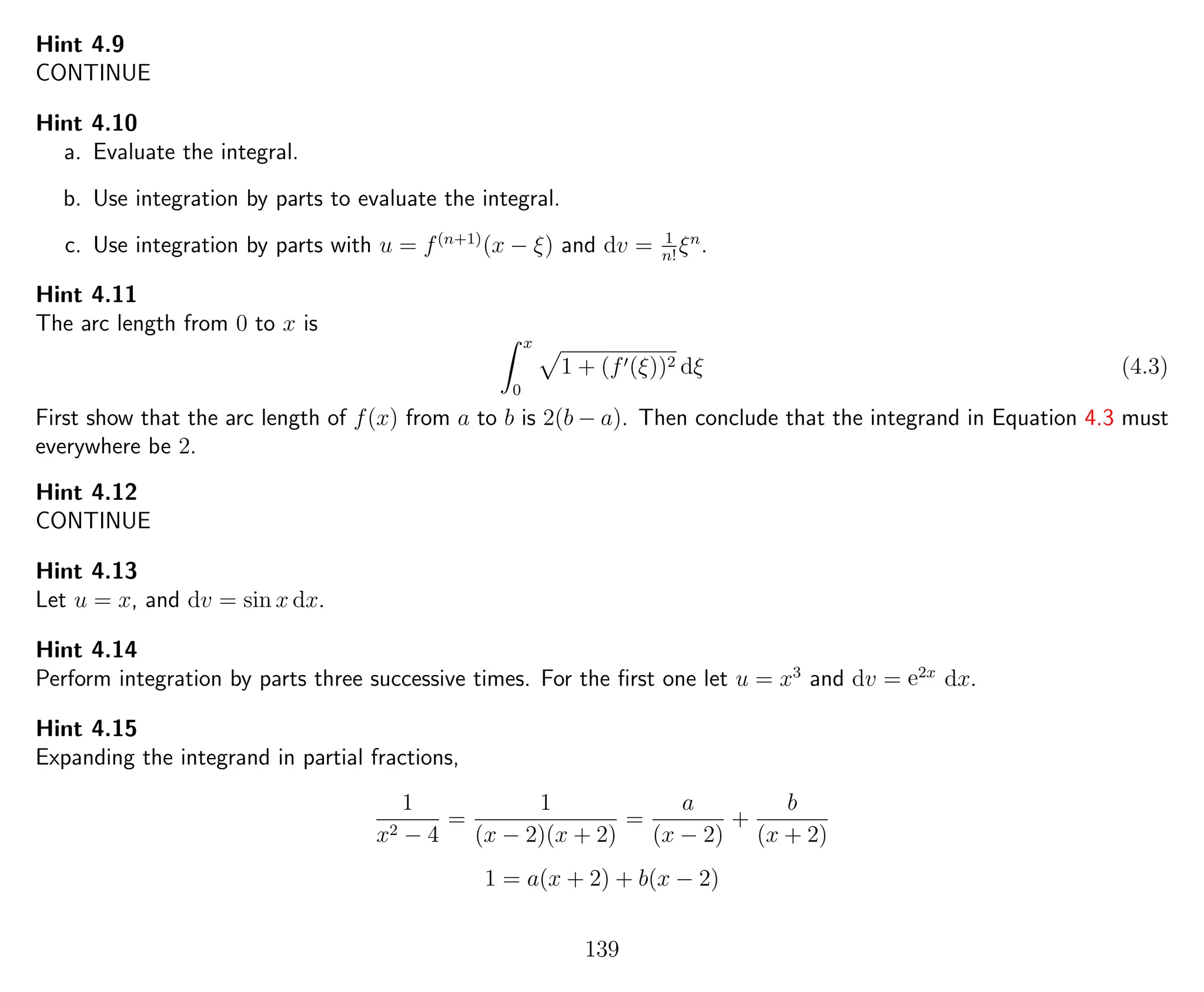 Hint 4.9
CONTINUE
Hint 4.10
a. Evaluate the integral.
b. Use integration by parts to evaluate the integral.
c. Use integration by parts with u = f(n+1)
(x − ξ) and dv = 1
n!
ξn
.
Hint 4.11
The arc length from 0 to x is
x
0
1 + (f (ξ))2 dξ (4.3)
First show that the arc length of f(x) from a to b is 2(b − a). Then conclude that the integrand in Equation 4.3 must
everywhere be 2.
Hint 4.12
CONTINUE
Hint 4.13
Let u = x, and dv = sin x dx.
Hint 4.14
Perform integration by parts three successive times. For the ﬁrst one let u = x3
and dv = e2x
dx.
Hint 4.15
Expanding the integrand in partial fractions,
1
x2 − 4
=
1
(x − 2)(x + 2)
=
a
(x − 2)
+
b
(x + 2)
1 = a(x + 2) + b(x − 2)
139
 