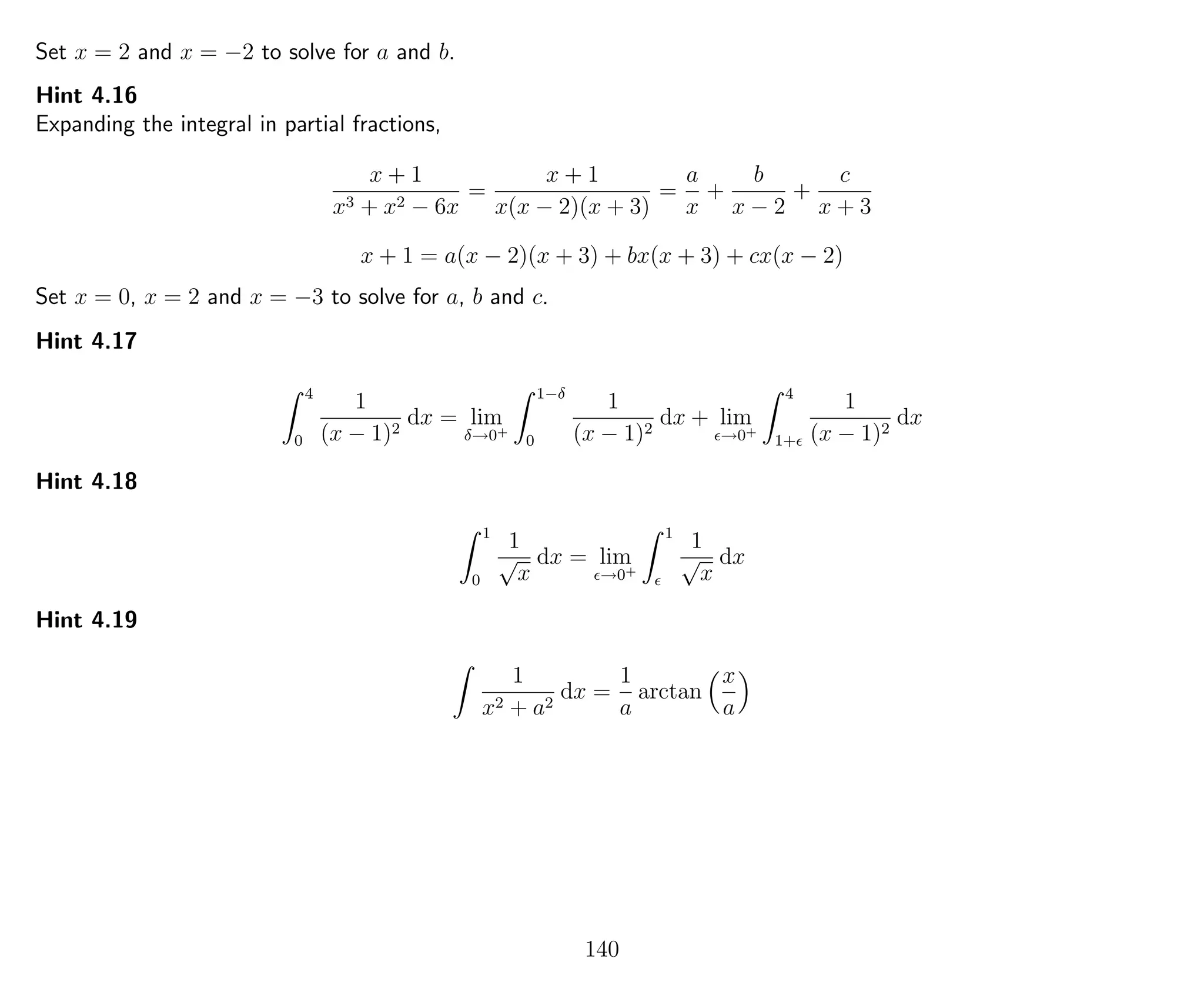 Set x = 2 and x = −2 to solve for a and b.
Hint 4.16
Expanding the integral in partial fractions,
x + 1
x3 + x2 − 6x
=
x + 1
x(x − 2)(x + 3)
=
a
x
+
b
x − 2
+
c
x + 3
x + 1 = a(x − 2)(x + 3) + bx(x + 3) + cx(x − 2)
Set x = 0, x = 2 and x = −3 to solve for a, b and c.
Hint 4.17
4
0
1
(x − 1)2
dx = lim
δ→0+
1−δ
0
1
(x − 1)2
dx + lim
→0+
4
1+
1
(x − 1)2
dx
Hint 4.18
1
0
1
√
x
dx = lim
→0+
1
1
√
x
dx
Hint 4.19
1
x2 + a2
dx =
1
a
arctan
x
a
140
 