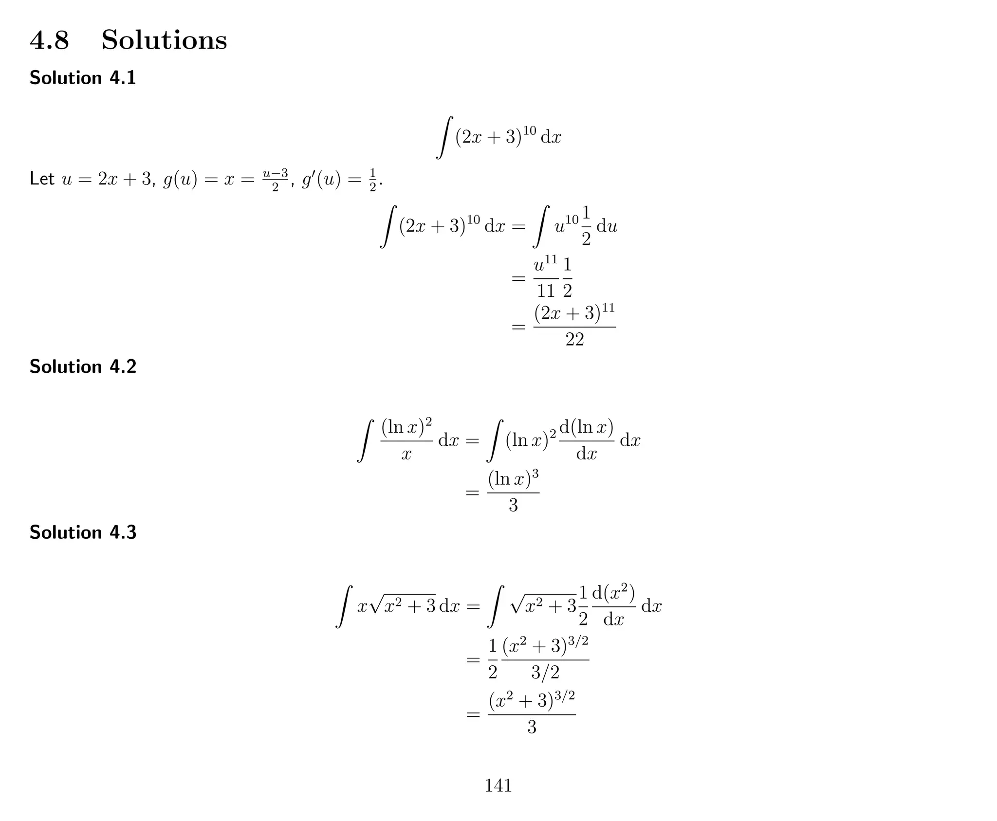 4.8 Solutions
Solution 4.1
(2x + 3)10
dx
Let u = 2x + 3, g(u) = x = u−3
2
, g (u) = 1
2
.
(2x + 3)10
dx = u10 1
2
du
=
u11
11
1
2
=
(2x + 3)11
22
Solution 4.2
(ln x)2
x
dx = (ln x)2 d(ln x)
dx
dx
=
(ln x)3
3
Solution 4.3
x
√
x2 + 3 dx =
√
x2 + 3
1
2
d(x2
)
dx
dx
=
1
2
(x2
+ 3)3/2
3/2
=
(x2
+ 3)3/2
3
141
 