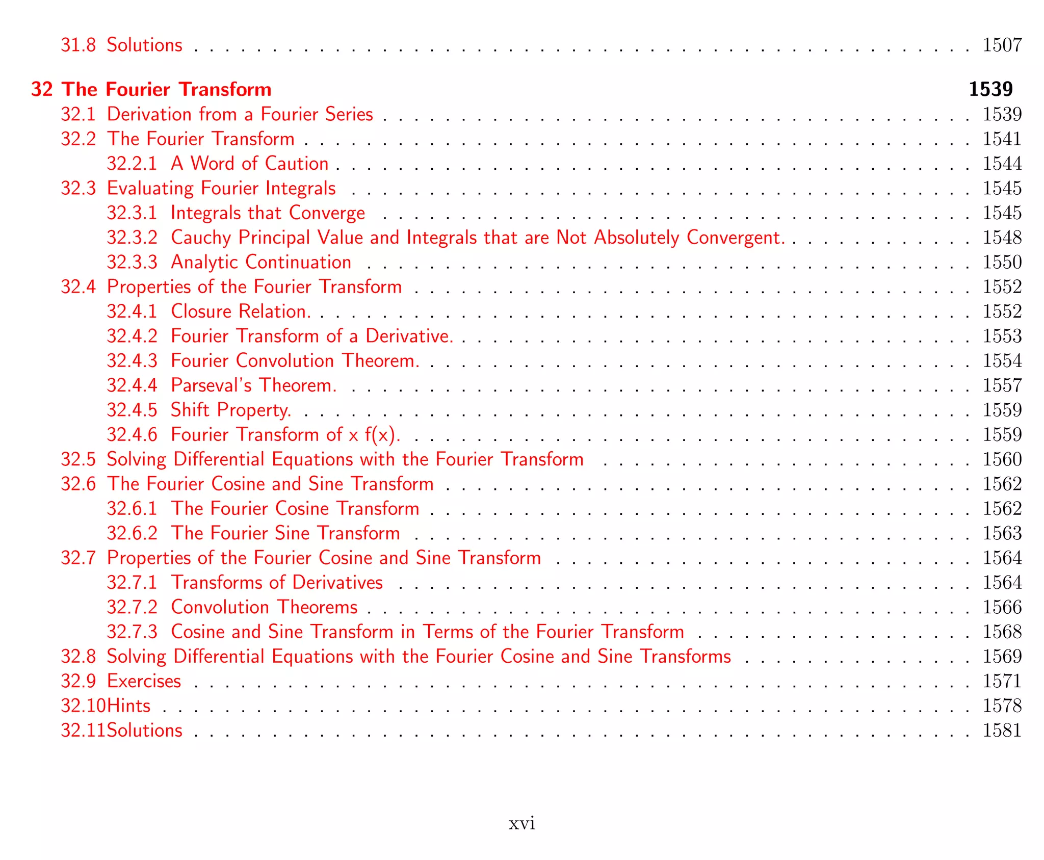 31.8 Solutions . . . . . . . . . . . . . . . . . . . . . . . . . . . . . . . . . . . . . . . . . . . . . . . . . . 1507
32 The Fourier Transform 1539
32.1 Derivation from a Fourier Series . . . . . . . . . . . . . . . . . . . . . . . . . . . . . . . . . . . . . . 1539
32.2 The Fourier Transform . . . . . . . . . . . . . . . . . . . . . . . . . . . . . . . . . . . . . . . . . . . 1541
32.2.1 A Word of Caution . . . . . . . . . . . . . . . . . . . . . . . . . . . . . . . . . . . . . . . . . 1544
32.3 Evaluating Fourier Integrals . . . . . . . . . . . . . . . . . . . . . . . . . . . . . . . . . . . . . . . . 1545
32.3.1 Integrals that Converge . . . . . . . . . . . . . . . . . . . . . . . . . . . . . . . . . . . . . . 1545
32.3.2 Cauchy Principal Value and Integrals that are Not Absolutely Convergent. . . . . . . . . . . . . 1548
32.3.3 Analytic Continuation . . . . . . . . . . . . . . . . . . . . . . . . . . . . . . . . . . . . . . . 1550
32.4 Properties of the Fourier Transform . . . . . . . . . . . . . . . . . . . . . . . . . . . . . . . . . . . . 1552
32.4.1 Closure Relation. . . . . . . . . . . . . . . . . . . . . . . . . . . . . . . . . . . . . . . . . . . 1552
32.4.2 Fourier Transform of a Derivative. . . . . . . . . . . . . . . . . . . . . . . . . . . . . . . . . . 1553
32.4.3 Fourier Convolution Theorem. . . . . . . . . . . . . . . . . . . . . . . . . . . . . . . . . . . . 1554
32.4.4 Parseval’s Theorem. . . . . . . . . . . . . . . . . . . . . . . . . . . . . . . . . . . . . . . . . 1557
32.4.5 Shift Property. . . . . . . . . . . . . . . . . . . . . . . . . . . . . . . . . . . . . . . . . . . . 1559
32.4.6 Fourier Transform of x f(x). . . . . . . . . . . . . . . . . . . . . . . . . . . . . . . . . . . . . 1559
32.5 Solving Diﬀerential Equations with the Fourier Transform . . . . . . . . . . . . . . . . . . . . . . . . 1560
32.6 The Fourier Cosine and Sine Transform . . . . . . . . . . . . . . . . . . . . . . . . . . . . . . . . . . 1562
32.6.1 The Fourier Cosine Transform . . . . . . . . . . . . . . . . . . . . . . . . . . . . . . . . . . . 1562
32.6.2 The Fourier Sine Transform . . . . . . . . . . . . . . . . . . . . . . . . . . . . . . . . . . . . 1563
32.7 Properties of the Fourier Cosine and Sine Transform . . . . . . . . . . . . . . . . . . . . . . . . . . . 1564
32.7.1 Transforms of Derivatives . . . . . . . . . . . . . . . . . . . . . . . . . . . . . . . . . . . . . 1564
32.7.2 Convolution Theorems . . . . . . . . . . . . . . . . . . . . . . . . . . . . . . . . . . . . . . . 1566
32.7.3 Cosine and Sine Transform in Terms of the Fourier Transform . . . . . . . . . . . . . . . . . . 1568
32.8 Solving Diﬀerential Equations with the Fourier Cosine and Sine Transforms . . . . . . . . . . . . . . . 1569
32.9 Exercises . . . . . . . . . . . . . . . . . . . . . . . . . . . . . . . . . . . . . . . . . . . . . . . . . . 1571
32.10Hints . . . . . . . . . . . . . . . . . . . . . . . . . . . . . . . . . . . . . . . . . . . . . . . . . . . . 1578
32.11Solutions . . . . . . . . . . . . . . . . . . . . . . . . . . . . . . . . . . . . . . . . . . . . . . . . . . 1581
xvi
 