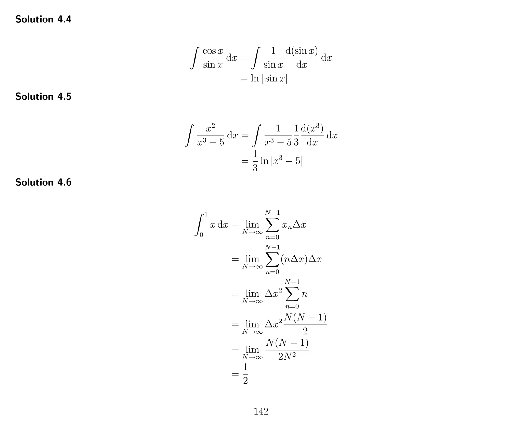 Solution 4.4
cos x
sin x
dx =
1
sin x
d(sin x)
dx
dx
= ln | sin x|
Solution 4.5
x2
x3 − 5
dx =
1
x3 − 5
1
3
d(x3
)
dx
dx
=
1
3
ln |x3
− 5|
Solution 4.6
1
0
x dx = lim
N→∞
N−1
n=0
xn∆x
= lim
N→∞
N−1
n=0
(n∆x)∆x
= lim
N→∞
∆x2
N−1
n=0
n
= lim
N→∞
∆x2 N(N − 1)
2
= lim
N→∞
N(N − 1)
2N2
=
1
2
142
 