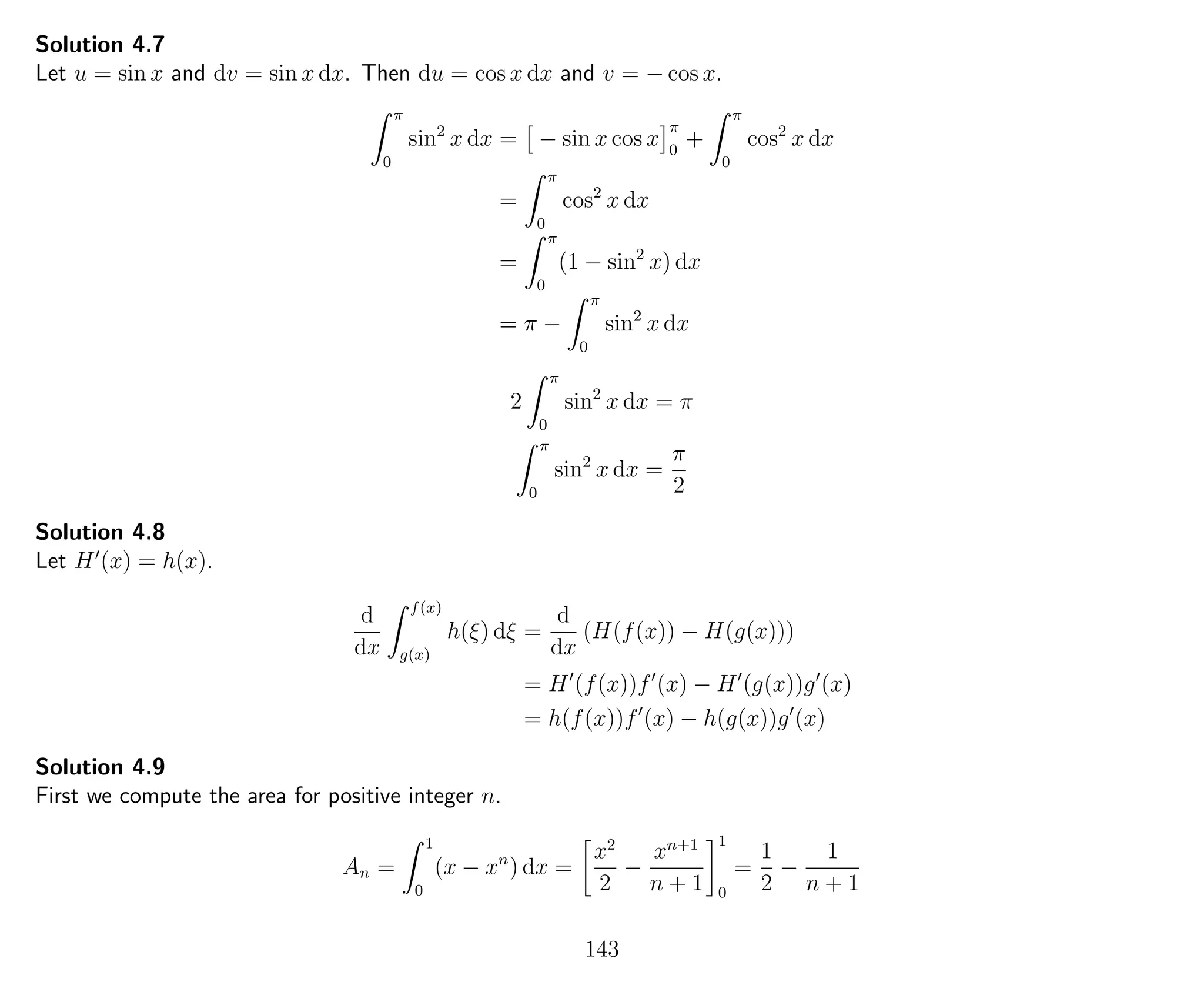 Solution 4.7
Let u = sin x and dv = sin x dx. Then du = cos x dx and v = − cos x.
π
0
sin2
x dx = − sin x cos x
π
0
+
π
0
cos2
x dx
=
π
0
cos2
x dx
=
π
0
(1 − sin2
x) dx
= π −
π
0
sin2
x dx
2
π
0
sin2
x dx = π
π
0
sin2
x dx =
π
2
Solution 4.8
Let H (x) = h(x).
d
dx
f(x)
g(x)
h(ξ) dξ =
d
dx
(H(f(x)) − H(g(x)))
= H (f(x))f (x) − H (g(x))g (x)
= h(f(x))f (x) − h(g(x))g (x)
Solution 4.9
First we compute the area for positive integer n.
An =
1
0
(x − xn
) dx =
x2
2
−
xn+1
n + 1
1
0
=
1
2
−
1
n + 1
143
 