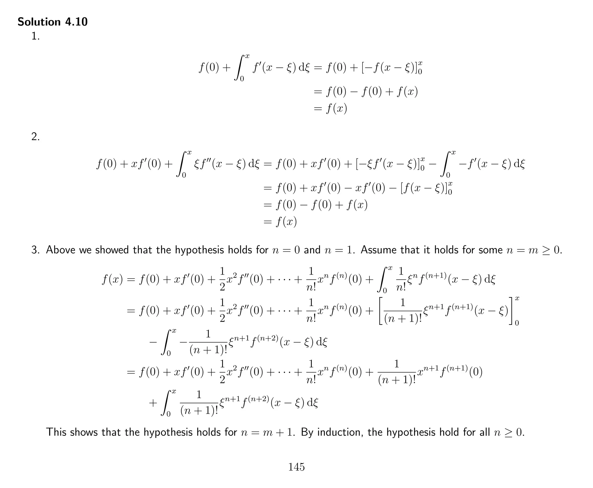 Solution 4.10
1.
f(0) +
x
0
f (x − ξ) dξ = f(0) + [−f(x − ξ)]x
0
= f(0) − f(0) + f(x)
= f(x)
2.
f(0) + xf (0) +
x
0
ξf (x − ξ) dξ = f(0) + xf (0) + [−ξf (x − ξ)]
x
0 −
x
0
−f (x − ξ) dξ
= f(0) + xf (0) − xf (0) − [f(x − ξ)]x
0
= f(0) − f(0) + f(x)
= f(x)
3. Above we showed that the hypothesis holds for n = 0 and n = 1. Assume that it holds for some n = m ≥ 0.
f(x) = f(0) + xf (0) +
1
2
x2
f (0) + · · · +
1
n!
xn
f(n)
(0) +
x
0
1
n!
ξn
f(n+1)
(x − ξ) dξ
= f(0) + xf (0) +
1
2
x2
f (0) + · · · +
1
n!
xn
f(n)
(0) +
1
(n + 1)!
ξn+1
f(n+1)
(x − ξ)
x
0
−
x
0
−
1
(n + 1)!
ξn+1
f(n+2)
(x − ξ) dξ
= f(0) + xf (0) +
1
2
x2
f (0) + · · · +
1
n!
xn
f(n)
(0) +
1
(n + 1)!
xn+1
f(n+1)
(0)
+
x
0
1
(n + 1)!
ξn+1
f(n+2)
(x − ξ) dξ
This shows that the hypothesis holds for n = m + 1. By induction, the hypothesis hold for all n ≥ 0.
145
 