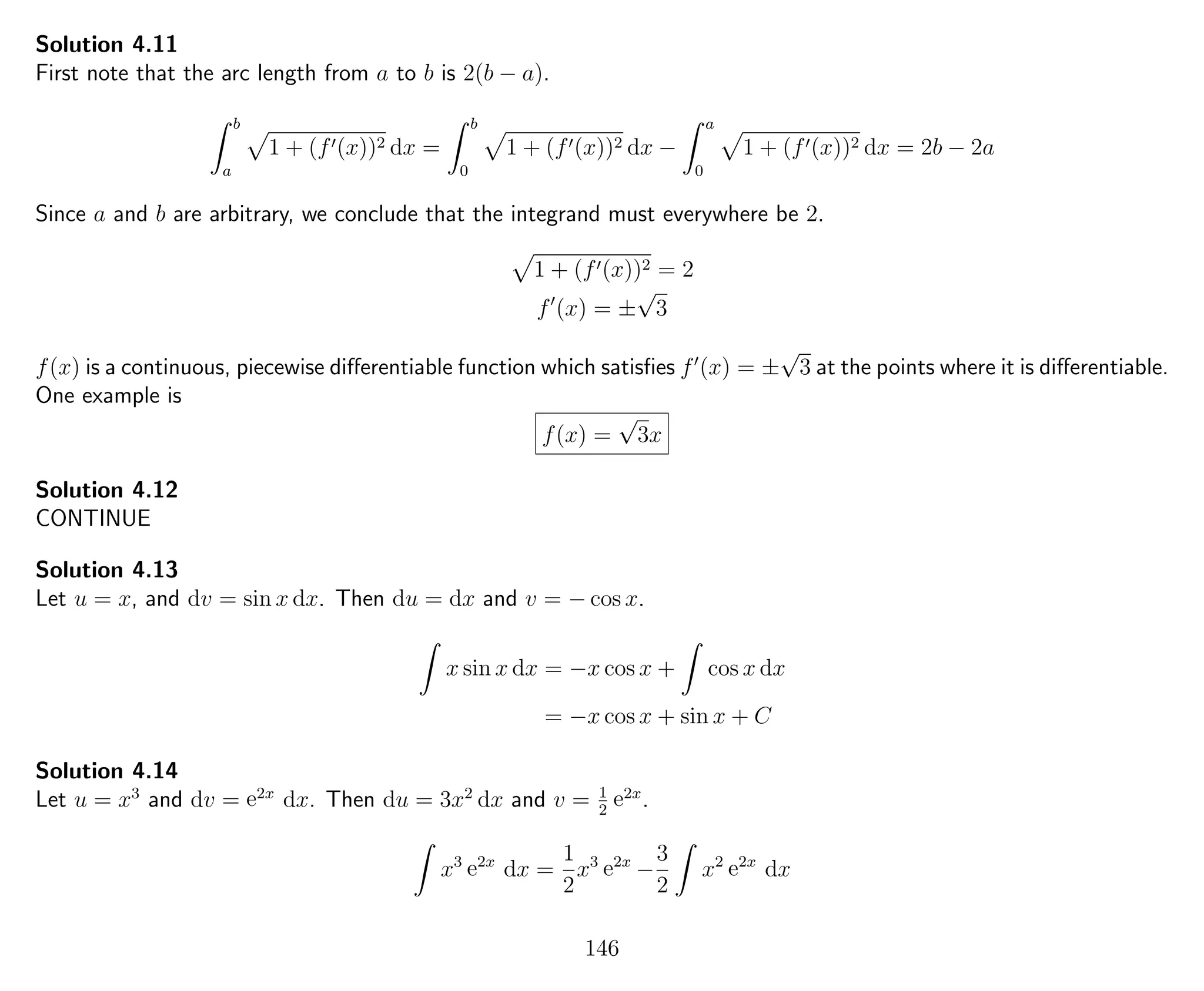 Solution 4.11
First note that the arc length from a to b is 2(b − a).
b
a
1 + (f (x))2 dx =
b
0
1 + (f (x))2 dx −
a
0
1 + (f (x))2 dx = 2b − 2a
Since a and b are arbitrary, we conclude that the integrand must everywhere be 2.
1 + (f (x))2 = 2
f (x) = ±
√
3
f(x) is a continuous, piecewise diﬀerentiable function which satisﬁes f (x) = ±
√
3 at the points where it is diﬀerentiable.
One example is
f(x) =
√
3x
Solution 4.12
CONTINUE
Solution 4.13
Let u = x, and dv = sin x dx. Then du = dx and v = − cos x.
x sin x dx = −x cos x + cos x dx
= −x cos x + sin x + C
Solution 4.14
Let u = x3
and dv = e2x
dx. Then du = 3x2
dx and v = 1
2
e2x
.
x3
e2x
dx =
1
2
x3
e2x
−
3
2
x2
e2x
dx
146
 