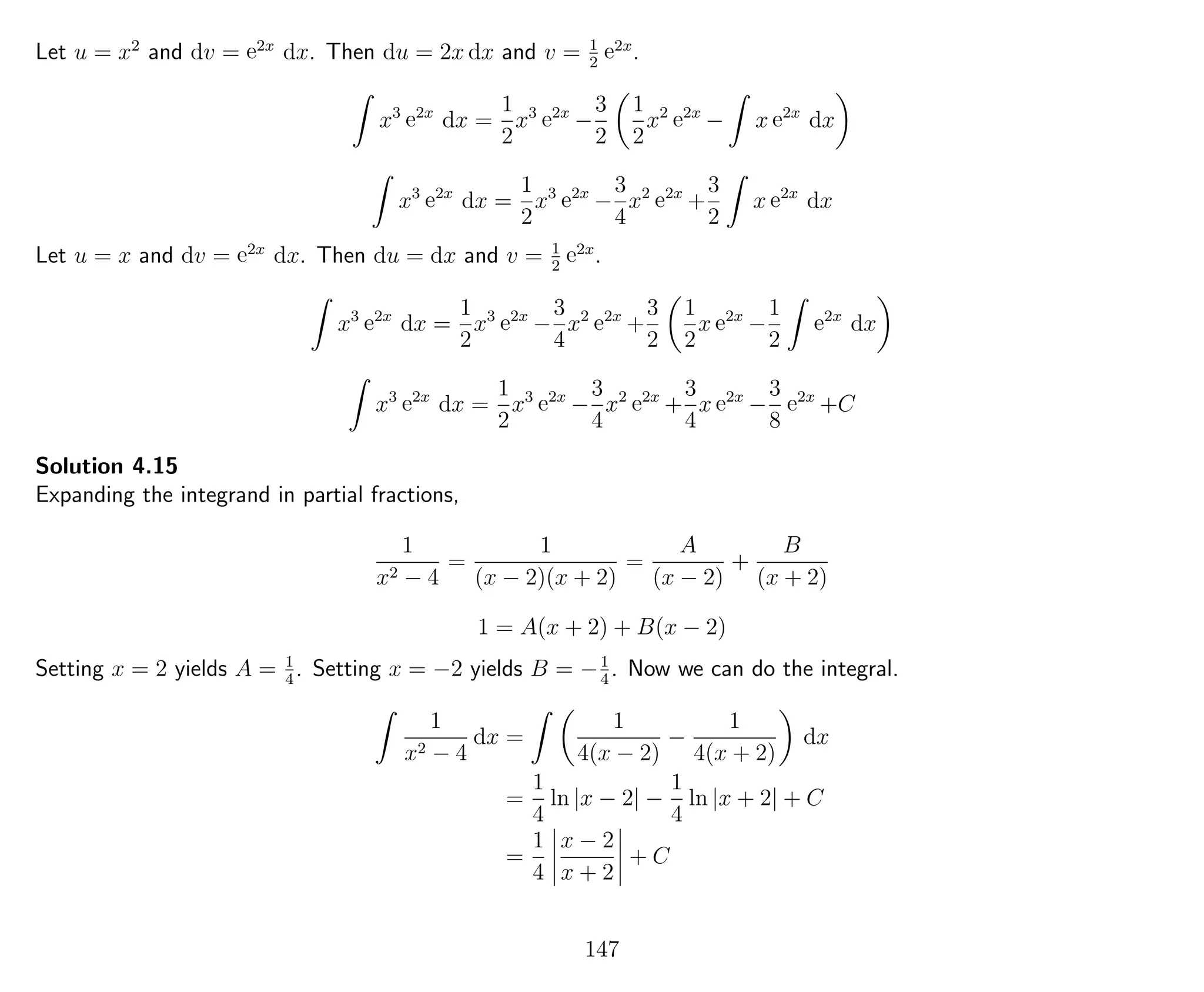 Let u = x2
and dv = e2x
dx. Then du = 2x dx and v = 1
2
e2x
.
x3
e2x
dx =
1
2
x3
e2x
−
3
2
1
2
x2
e2x
− x e2x
dx
x3
e2x
dx =
1
2
x3
e2x
−
3
4
x2
e2x
+
3
2
x e2x
dx
Let u = x and dv = e2x
dx. Then du = dx and v = 1
2
e2x
.
x3
e2x
dx =
1
2
x3
e2x
−
3
4
x2
e2x
+
3
2
1
2
x e2x
−
1
2
e2x
dx
x3
e2x
dx =
1
2
x3
e2x
−
3
4
x2
e2x
+
3
4
x e2x
−
3
8
e2x
+C
Solution 4.15
Expanding the integrand in partial fractions,
1
x2 − 4
=
1
(x − 2)(x + 2)
=
A
(x − 2)
+
B
(x + 2)
1 = A(x + 2) + B(x − 2)
Setting x = 2 yields A = 1
4
. Setting x = −2 yields B = −1
4
. Now we can do the integral.
1
x2 − 4
dx =
1
4(x − 2)
−
1
4(x + 2)
dx
=
1
4
ln |x − 2| −
1
4
ln |x + 2| + C
=
1
4
x − 2
x + 2
+ C
147
 