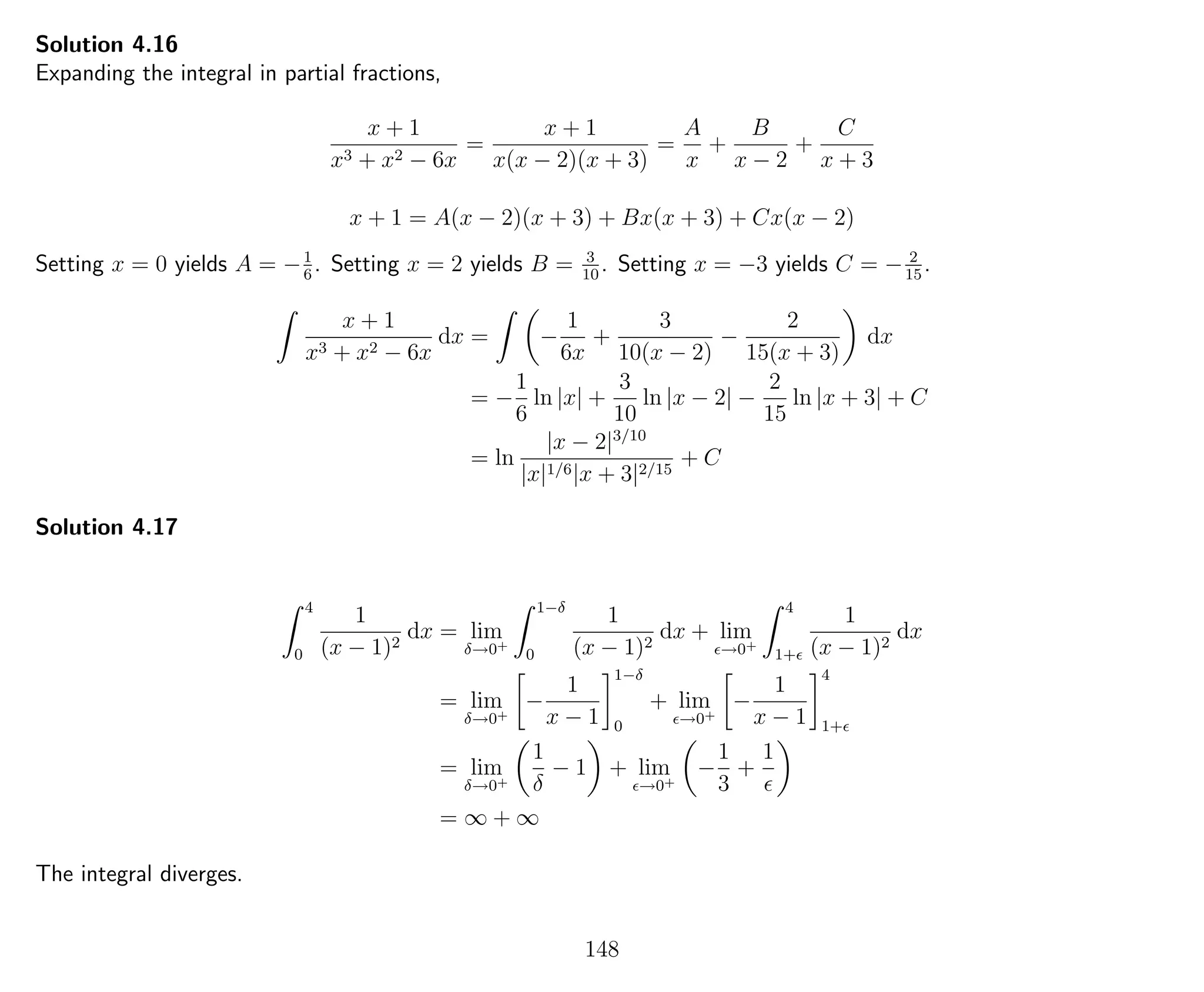 Solution 4.16
Expanding the integral in partial fractions,
x + 1
x3 + x2 − 6x
=
x + 1
x(x − 2)(x + 3)
=
A
x
+
B
x − 2
+
C
x + 3
x + 1 = A(x − 2)(x + 3) + Bx(x + 3) + Cx(x − 2)
Setting x = 0 yields A = −1
6
. Setting x = 2 yields B = 3
10
. Setting x = −3 yields C = − 2
15
.
x + 1
x3 + x2 − 6x
dx = −
1
6x
+
3
10(x − 2)
−
2
15(x + 3)
dx
= −
1
6
ln |x| +
3
10
ln |x − 2| −
2
15
ln |x + 3| + C
= ln
|x − 2|3/10
|x|1/6|x + 3|2/15
+ C
Solution 4.17
4
0
1
(x − 1)2
dx = lim
δ→0+
1−δ
0
1
(x − 1)2
dx + lim
→0+
4
1+
1
(x − 1)2
dx
= lim
δ→0+
−
1
x − 1
1−δ
0
+ lim
→0+
−
1
x − 1
4
1+
= lim
δ→0+
1
δ
− 1 + lim
→0+
−
1
3
+
1
= ∞ + ∞
The integral diverges.
148
 