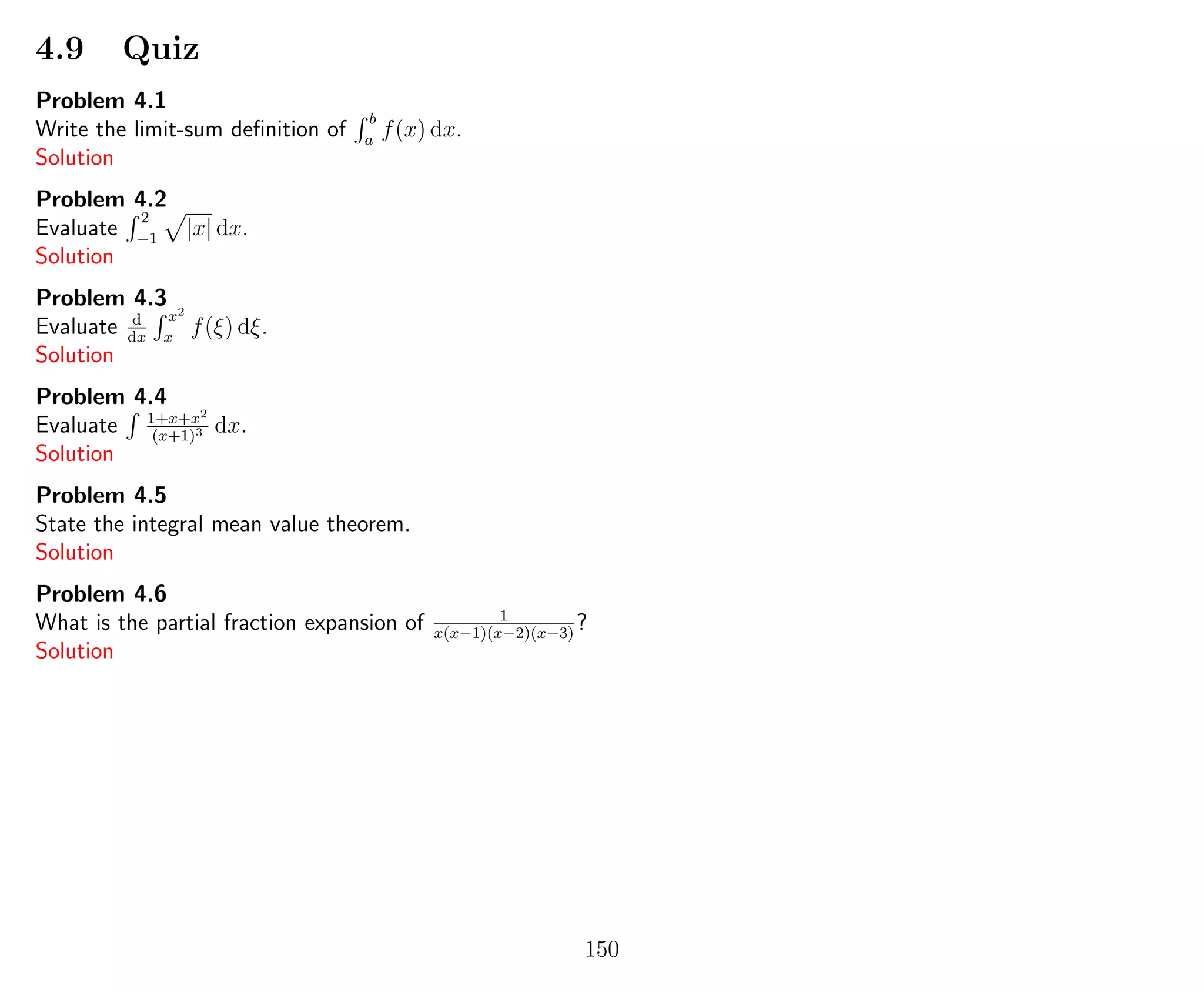 4.9 Quiz
Problem 4.1
Write the limit-sum deﬁnition of
b
a
f(x) dx.
Solution
Problem 4.2
Evaluate
2
−1
|x| dx.
Solution
Problem 4.3
Evaluate d
dx
x2
x
f(ξ) dξ.
Solution
Problem 4.4
Evaluate 1+x+x2
(x+1)3 dx.
Solution
Problem 4.5
State the integral mean value theorem.
Solution
Problem 4.6
What is the partial fraction expansion of 1
x(x−1)(x−2)(x−3)
?
Solution
150
 
