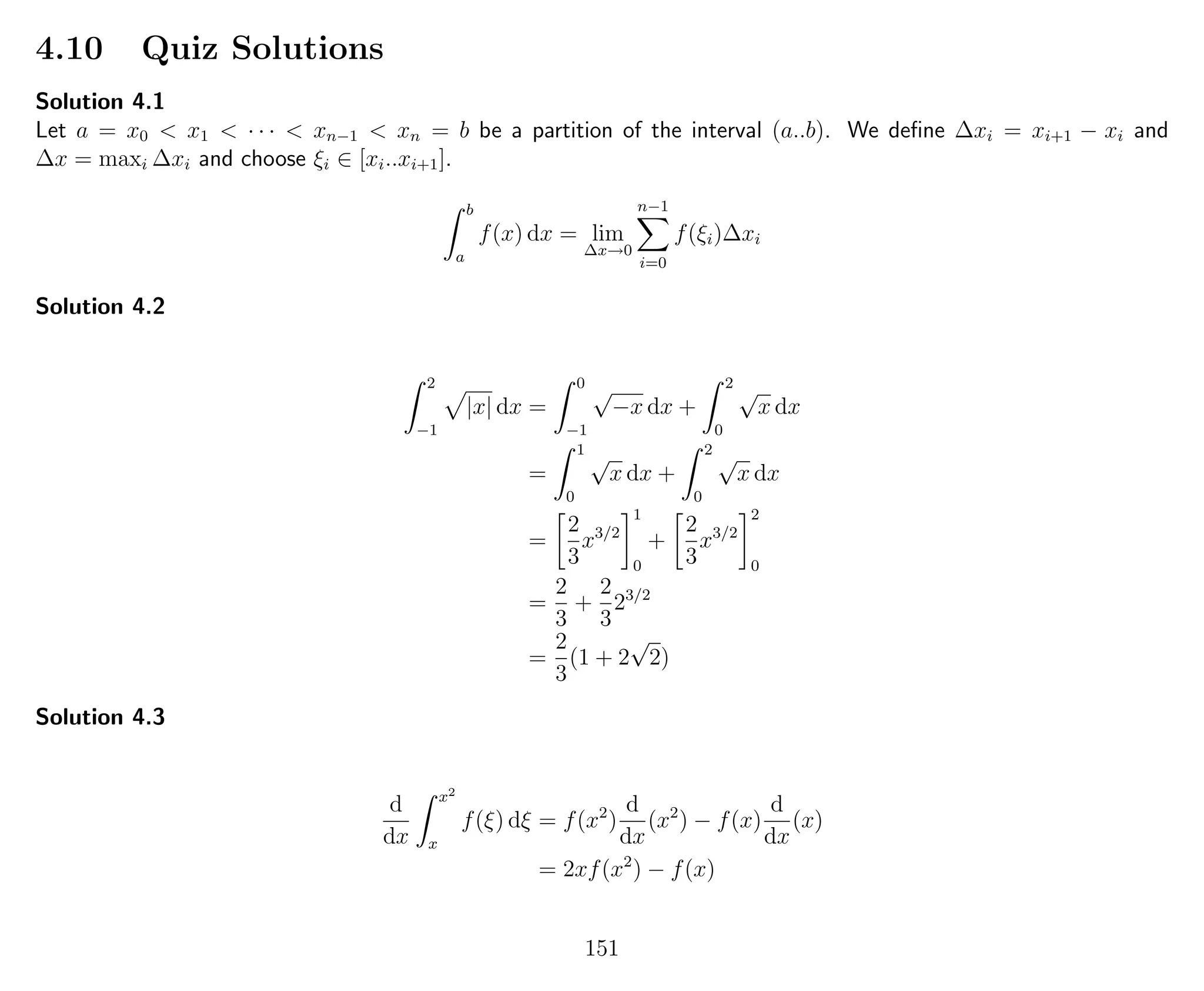 4.10 Quiz Solutions
Solution 4.1
Let a = x0 < x1 < · · · < xn−1 < xn = b be a partition of the interval (a..b). We deﬁne ∆xi = xi+1 − xi and
∆x = maxi ∆xi and choose ξi ∈ [xi..xi+1].
b
a
f(x) dx = lim
∆x→0
n−1
i=0
f(ξi)∆xi
Solution 4.2
2
−1
|x| dx =
0
−1
√
−x dx +
2
0
√
x dx
=
1
0
√
x dx +
2
0
√
x dx
=
2
3
x3/2
1
0
+
2
3
x3/2
2
0
=
2
3
+
2
3
23/2
=
2
3
(1 + 2
√
2)
Solution 4.3
d
dx
x2
x
f(ξ) dξ = f(x2
)
d
dx
(x2
) − f(x)
d
dx
(x)
= 2xf(x2
) − f(x)
151
 