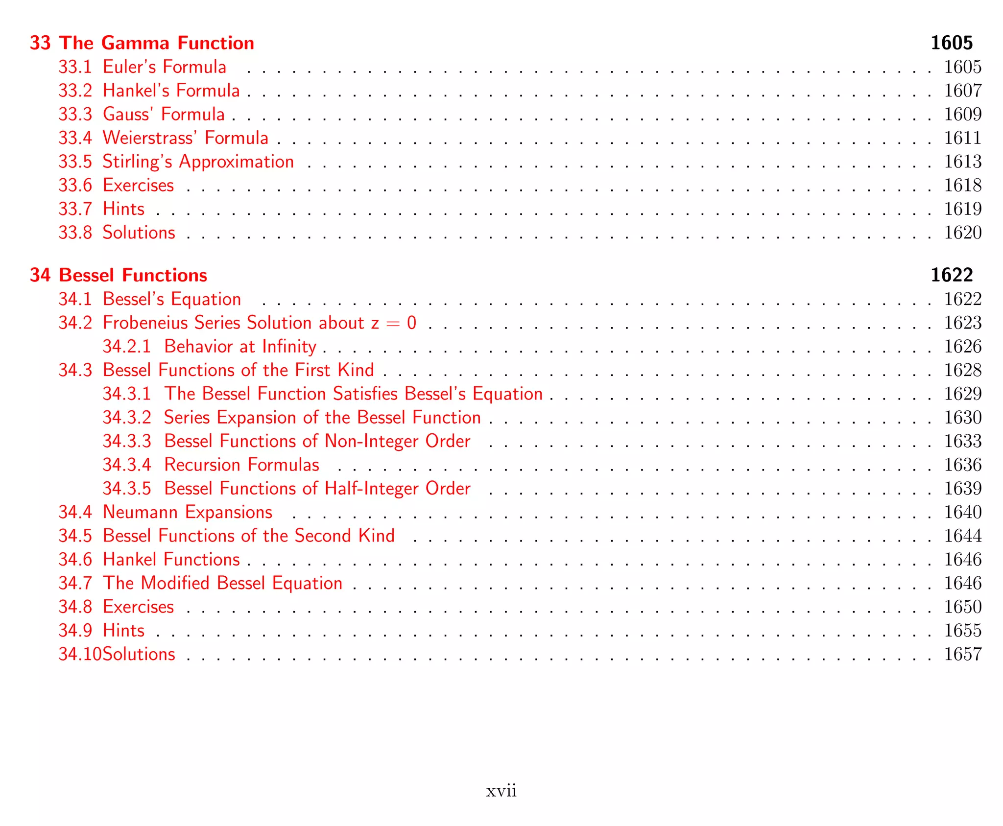 33 The Gamma Function 1605
33.1 Euler’s Formula . . . . . . . . . . . . . . . . . . . . . . . . . . . . . . . . . . . . . . . . . . . . . . 1605
33.2 Hankel’s Formula . . . . . . . . . . . . . . . . . . . . . . . . . . . . . . . . . . . . . . . . . . . . . . 1607
33.3 Gauss’ Formula . . . . . . . . . . . . . . . . . . . . . . . . . . . . . . . . . . . . . . . . . . . . . . . 1609
33.4 Weierstrass’ Formula . . . . . . . . . . . . . . . . . . . . . . . . . . . . . . . . . . . . . . . . . . . . 1611
33.5 Stirling’s Approximation . . . . . . . . . . . . . . . . . . . . . . . . . . . . . . . . . . . . . . . . . . 1613
33.6 Exercises . . . . . . . . . . . . . . . . . . . . . . . . . . . . . . . . . . . . . . . . . . . . . . . . . . 1618
33.7 Hints . . . . . . . . . . . . . . . . . . . . . . . . . . . . . . . . . . . . . . . . . . . . . . . . . . . . 1619
33.8 Solutions . . . . . . . . . . . . . . . . . . . . . . . . . . . . . . . . . . . . . . . . . . . . . . . . . . 1620
34 Bessel Functions 1622
34.1 Bessel’s Equation . . . . . . . . . . . . . . . . . . . . . . . . . . . . . . . . . . . . . . . . . . . . . 1622
34.2 Frobeneius Series Solution about z = 0 . . . . . . . . . . . . . . . . . . . . . . . . . . . . . . . . . . 1623
34.2.1 Behavior at Inﬁnity . . . . . . . . . . . . . . . . . . . . . . . . . . . . . . . . . . . . . . . . . 1626
34.3 Bessel Functions of the First Kind . . . . . . . . . . . . . . . . . . . . . . . . . . . . . . . . . . . . . 1628
34.3.1 The Bessel Function Satisﬁes Bessel’s Equation . . . . . . . . . . . . . . . . . . . . . . . . . . 1629
34.3.2 Series Expansion of the Bessel Function . . . . . . . . . . . . . . . . . . . . . . . . . . . . . . 1630
34.3.3 Bessel Functions of Non-Integer Order . . . . . . . . . . . . . . . . . . . . . . . . . . . . . . 1633
34.3.4 Recursion Formulas . . . . . . . . . . . . . . . . . . . . . . . . . . . . . . . . . . . . . . . . 1636
34.3.5 Bessel Functions of Half-Integer Order . . . . . . . . . . . . . . . . . . . . . . . . . . . . . . 1639
34.4 Neumann Expansions . . . . . . . . . . . . . . . . . . . . . . . . . . . . . . . . . . . . . . . . . . . 1640
34.5 Bessel Functions of the Second Kind . . . . . . . . . . . . . . . . . . . . . . . . . . . . . . . . . . . 1644
34.6 Hankel Functions . . . . . . . . . . . . . . . . . . . . . . . . . . . . . . . . . . . . . . . . . . . . . . 1646
34.7 The Modiﬁed Bessel Equation . . . . . . . . . . . . . . . . . . . . . . . . . . . . . . . . . . . . . . . 1646
34.8 Exercises . . . . . . . . . . . . . . . . . . . . . . . . . . . . . . . . . . . . . . . . . . . . . . . . . . 1650
34.9 Hints . . . . . . . . . . . . . . . . . . . . . . . . . . . . . . . . . . . . . . . . . . . . . . . . . . . . 1655
34.10Solutions . . . . . . . . . . . . . . . . . . . . . . . . . . . . . . . . . . . . . . . . . . . . . . . . . . 1657
xvii
 