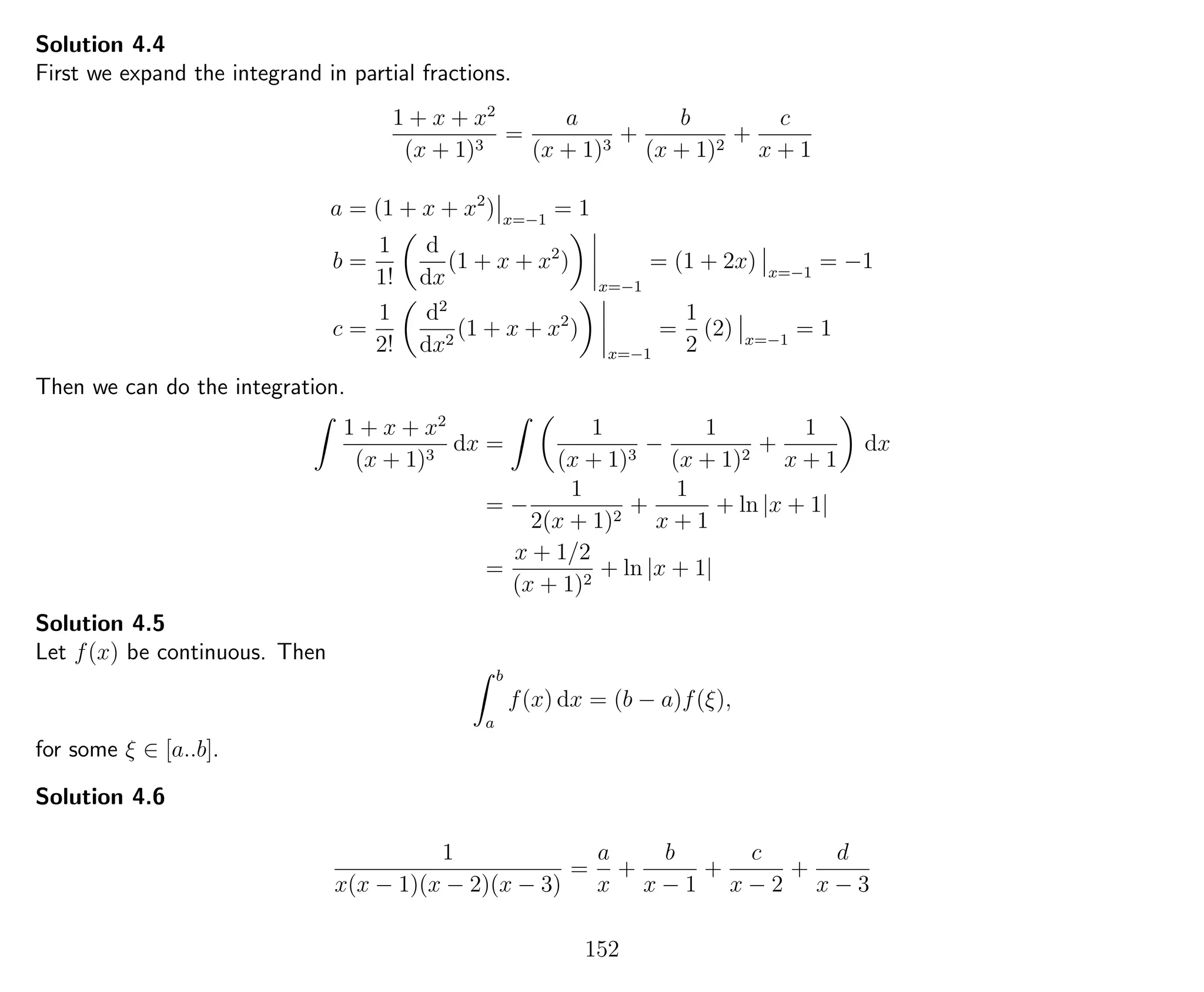 Solution 4.4
First we expand the integrand in partial fractions.
1 + x + x2
(x + 1)3
=
a
(x + 1)3
+
b
(x + 1)2
+
c
x + 1
a = (1 + x + x2
) x=−1
= 1
b =
1
1!
d
dx
(1 + x + x2
)
x=−1
= (1 + 2x) x=−1
= −1
c =
1
2!
d2
dx2
(1 + x + x2
)
x=−1
=
1
2
(2) x=−1
= 1
Then we can do the integration.
1 + x + x2
(x + 1)3
dx =
1
(x + 1)3
−
1
(x + 1)2
+
1
x + 1
dx
= −
1
2(x + 1)2
+
1
x + 1
+ ln |x + 1|
=
x + 1/2
(x + 1)2
+ ln |x + 1|
Solution 4.5
Let f(x) be continuous. Then
b
a
f(x) dx = (b − a)f(ξ),
for some ξ ∈ [a..b].
Solution 4.6
1
x(x − 1)(x − 2)(x − 3)
=
a
x
+
b
x − 1
+
c
x − 2
+
d
x − 3
152
 