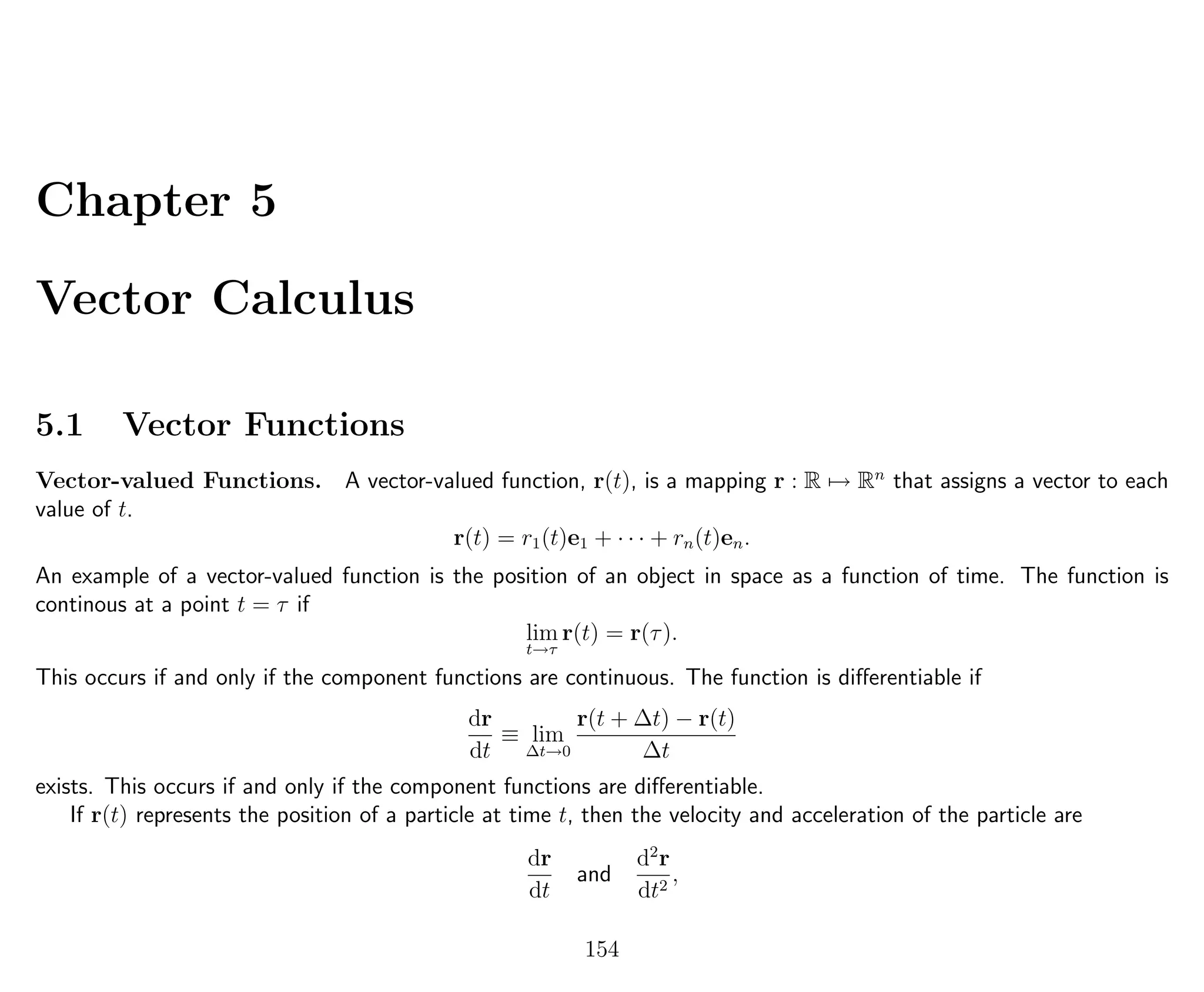 Chapter 5
Vector Calculus
5.1 Vector Functions
Vector-valued Functions. A vector-valued function, r(t), is a mapping r : R → Rn
that assigns a vector to each
value of t.
r(t) = r1(t)e1 + · · · + rn(t)en.
An example of a vector-valued function is the position of an object in space as a function of time. The function is
continous at a point t = τ if
lim
t→τ
r(t) = r(τ).
This occurs if and only if the component functions are continuous. The function is diﬀerentiable if
dr
dt
≡ lim
∆t→0
r(t + ∆t) − r(t)
∆t
exists. This occurs if and only if the component functions are diﬀerentiable.
If r(t) represents the position of a particle at time t, then the velocity and acceleration of the particle are
dr
dt
and
d2
r
dt2
,
154
 