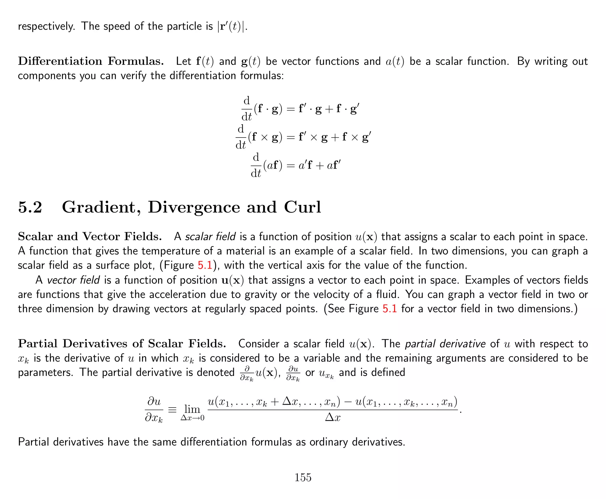 respectively. The speed of the particle is |r (t)|.
Diﬀerentiation Formulas. Let f(t) and g(t) be vector functions and a(t) be a scalar function. By writing out
components you can verify the diﬀerentiation formulas:
d
dt
(f · g) = f · g + f · g
d
dt
(f × g) = f × g + f × g
d
dt
(af) = a f + af
5.2 Gradient, Divergence and Curl
Scalar and Vector Fields. A scalar ﬁeld is a function of position u(x) that assigns a scalar to each point in space.
A function that gives the temperature of a material is an example of a scalar ﬁeld. In two dimensions, you can graph a
scalar ﬁeld as a surface plot, (Figure 5.1), with the vertical axis for the value of the function.
A vector ﬁeld is a function of position u(x) that assigns a vector to each point in space. Examples of vectors ﬁelds
are functions that give the acceleration due to gravity or the velocity of a ﬂuid. You can graph a vector ﬁeld in two or
three dimension by drawing vectors at regularly spaced points. (See Figure 5.1 for a vector ﬁeld in two dimensions.)
Partial Derivatives of Scalar Fields. Consider a scalar ﬁeld u(x). The partial derivative of u with respect to
xk is the derivative of u in which xk is considered to be a variable and the remaining arguments are considered to be
parameters. The partial derivative is denoted ∂
∂xk
u(x), ∂u
∂xk
or uxk
and is deﬁned
∂u
∂xk
≡ lim
∆x→0
u(x1, . . . , xk + ∆x, . . . , xn) − u(x1, . . . , xk, . . . , xn)
∆x
.
Partial derivatives have the same diﬀerentiation formulas as ordinary derivatives.
155
 