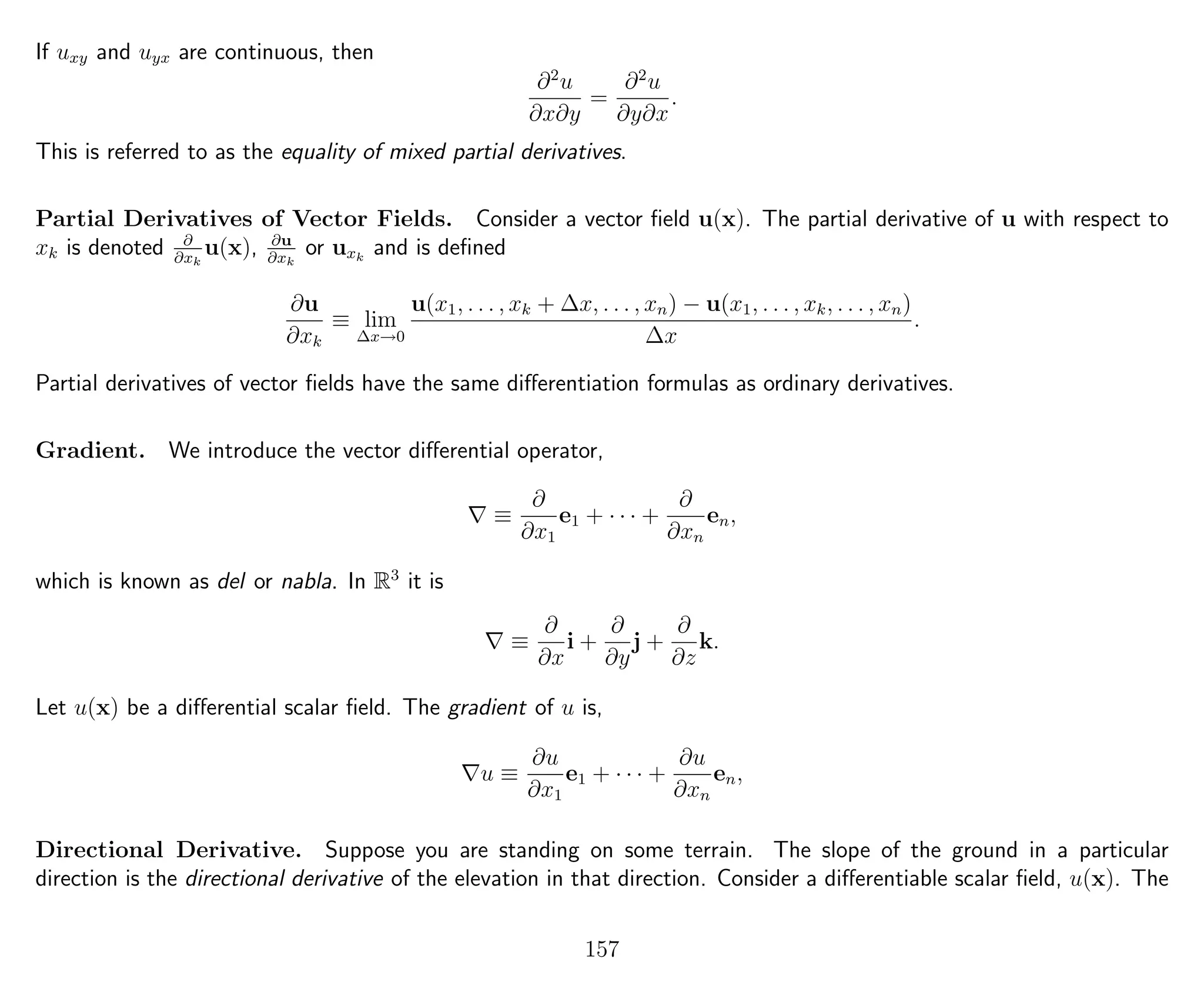 If uxy and uyx are continuous, then
∂2
u
∂x∂y
=
∂2
u
∂y∂x
.
This is referred to as the equality of mixed partial derivatives.
Partial Derivatives of Vector Fields. Consider a vector ﬁeld u(x). The partial derivative of u with respect to
xk is denoted ∂
∂xk
u(x), ∂u
∂xk
or uxk
and is deﬁned
∂u
∂xk
≡ lim
∆x→0
u(x1, . . . , xk + ∆x, . . . , xn) − u(x1, . . . , xk, . . . , xn)
∆x
.
Partial derivatives of vector ﬁelds have the same diﬀerentiation formulas as ordinary derivatives.
Gradient. We introduce the vector diﬀerential operator,
≡
∂
∂x1
e1 + · · · +
∂
∂xn
en,
which is known as del or nabla. In R3
it is
≡
∂
∂x
i +
∂
∂y
j +
∂
∂z
k.
Let u(x) be a diﬀerential scalar ﬁeld. The gradient of u is,
u ≡
∂u
∂x1
e1 + · · · +
∂u
∂xn
en,
Directional Derivative. Suppose you are standing on some terrain. The slope of the ground in a particular
direction is the directional derivative of the elevation in that direction. Consider a diﬀerentiable scalar ﬁeld, u(x). The
157
 