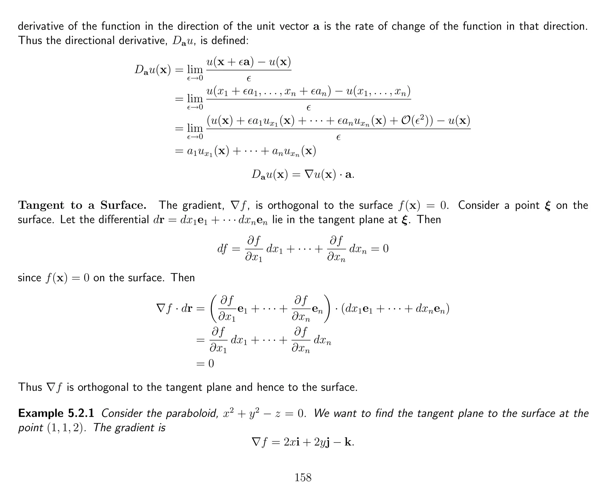 derivative of the function in the direction of the unit vector a is the rate of change of the function in that direction.
Thus the directional derivative, Dau, is deﬁned:
Dau(x) = lim
→0
u(x + a) − u(x)
= lim
→0
u(x1 + a1, . . . , xn + an) − u(x1, . . . , xn)
= lim
→0
(u(x) + a1ux1 (x) + · · · + anuxn (x) + O( 2
)) − u(x)
= a1ux1 (x) + · · · + anuxn (x)
Dau(x) = u(x) · a.
Tangent to a Surface. The gradient, f, is orthogonal to the surface f(x) = 0. Consider a point ξ on the
surface. Let the diﬀerential dr = dx1e1 + · · · dxnen lie in the tangent plane at ξ. Then
df =
∂f
∂x1
dx1 + · · · +
∂f
∂xn
dxn = 0
since f(x) = 0 on the surface. Then
f · dr =
∂f
∂x1
e1 + · · · +
∂f
∂xn
en · (dx1e1 + · · · + dxnen)
=
∂f
∂x1
dx1 + · · · +
∂f
∂xn
dxn
= 0
Thus f is orthogonal to the tangent plane and hence to the surface.
Example 5.2.1 Consider the paraboloid, x2
+ y2
− z = 0. We want to ﬁnd the tangent plane to the surface at the
point (1, 1, 2). The gradient is
f = 2xi + 2yj − k.
158
 