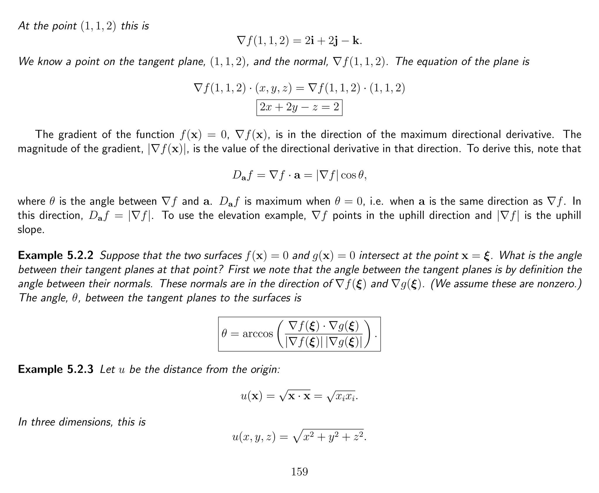 At the point (1, 1, 2) this is
f(1, 1, 2) = 2i + 2j − k.
We know a point on the tangent plane, (1, 1, 2), and the normal, f(1, 1, 2). The equation of the plane is
f(1, 1, 2) · (x, y, z) = f(1, 1, 2) · (1, 1, 2)
2x + 2y − z = 2
The gradient of the function f(x) = 0, f(x), is in the direction of the maximum directional derivative. The
magnitude of the gradient, | f(x)|, is the value of the directional derivative in that direction. To derive this, note that
Daf = f · a = | f| cos θ,
where θ is the angle between f and a. Daf is maximum when θ = 0, i.e. when a is the same direction as f. In
this direction, Daf = | f|. To use the elevation example, f points in the uphill direction and | f| is the uphill
slope.
Example 5.2.2 Suppose that the two surfaces f(x) = 0 and g(x) = 0 intersect at the point x = ξ. What is the angle
between their tangent planes at that point? First we note that the angle between the tangent planes is by deﬁnition the
angle between their normals. These normals are in the direction of f(ξ) and g(ξ). (We assume these are nonzero.)
The angle, θ, between the tangent planes to the surfaces is
θ = arccos
f(ξ) · g(ξ)
| f(ξ)| | g(ξ)|
.
Example 5.2.3 Let u be the distance from the origin:
u(x) =
√
x · x =
√
xixi.
In three dimensions, this is
u(x, y, z) = x2 + y2 + z2.
159
 