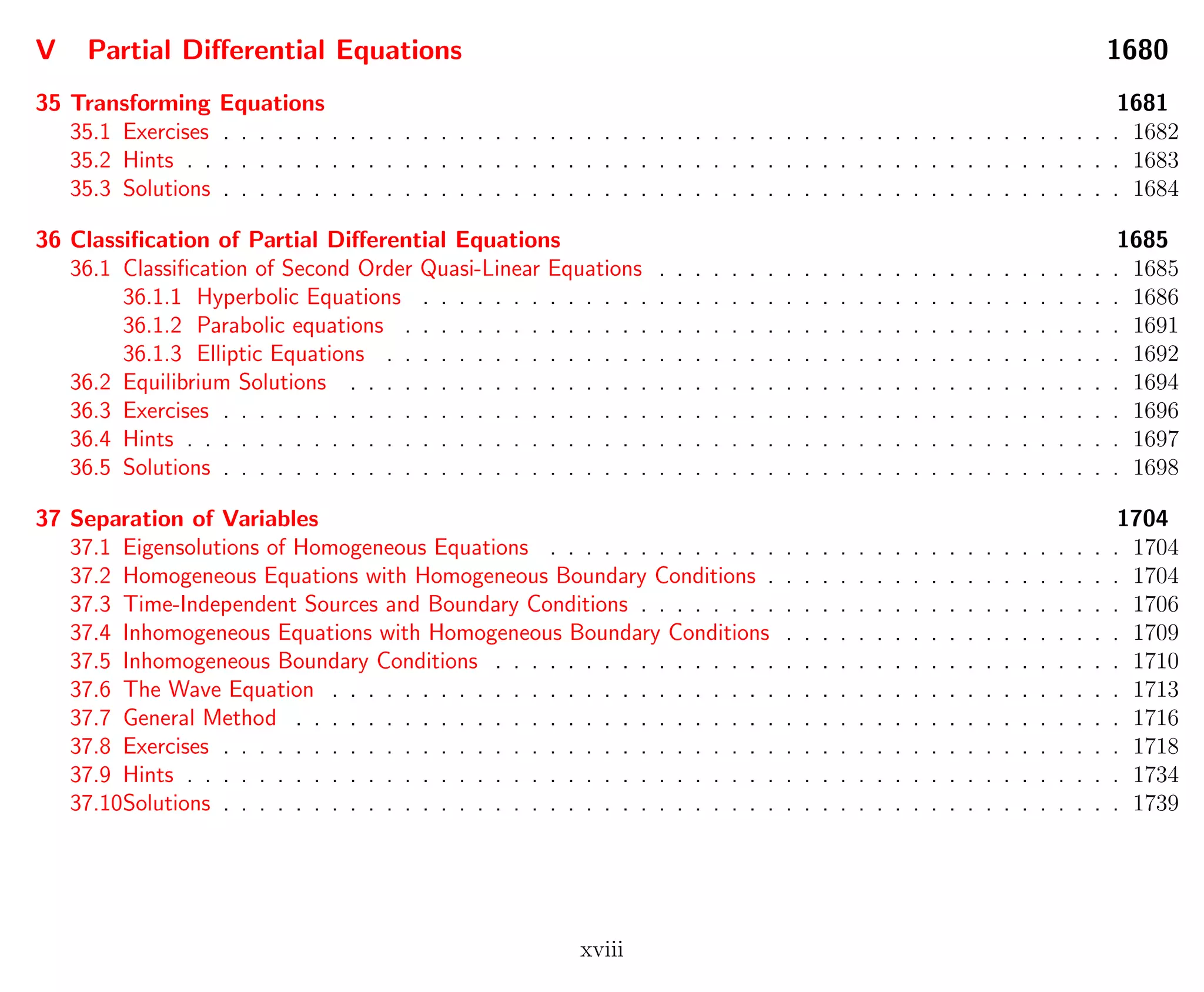 V Partial Diﬀerential Equations 1680
35 Transforming Equations 1681
35.1 Exercises . . . . . . . . . . . . . . . . . . . . . . . . . . . . . . . . . . . . . . . . . . . . . . . . . . 1682
35.2 Hints . . . . . . . . . . . . . . . . . . . . . . . . . . . . . . . . . . . . . . . . . . . . . . . . . . . . 1683
35.3 Solutions . . . . . . . . . . . . . . . . . . . . . . . . . . . . . . . . . . . . . . . . . . . . . . . . . . 1684
36 Classiﬁcation of Partial Diﬀerential Equations 1685
36.1 Classiﬁcation of Second Order Quasi-Linear Equations . . . . . . . . . . . . . . . . . . . . . . . . . . 1685
36.1.1 Hyperbolic Equations . . . . . . . . . . . . . . . . . . . . . . . . . . . . . . . . . . . . . . . 1686
36.1.2 Parabolic equations . . . . . . . . . . . . . . . . . . . . . . . . . . . . . . . . . . . . . . . . 1691
36.1.3 Elliptic Equations . . . . . . . . . . . . . . . . . . . . . . . . . . . . . . . . . . . . . . . . . 1692
36.2 Equilibrium Solutions . . . . . . . . . . . . . . . . . . . . . . . . . . . . . . . . . . . . . . . . . . . 1694
36.3 Exercises . . . . . . . . . . . . . . . . . . . . . . . . . . . . . . . . . . . . . . . . . . . . . . . . . . 1696
36.4 Hints . . . . . . . . . . . . . . . . . . . . . . . . . . . . . . . . . . . . . . . . . . . . . . . . . . . . 1697
36.5 Solutions . . . . . . . . . . . . . . . . . . . . . . . . . . . . . . . . . . . . . . . . . . . . . . . . . . 1698
37 Separation of Variables 1704
37.1 Eigensolutions of Homogeneous Equations . . . . . . . . . . . . . . . . . . . . . . . . . . . . . . . . 1704
37.2 Homogeneous Equations with Homogeneous Boundary Conditions . . . . . . . . . . . . . . . . . . . . 1704
37.3 Time-Independent Sources and Boundary Conditions . . . . . . . . . . . . . . . . . . . . . . . . . . . 1706
37.4 Inhomogeneous Equations with Homogeneous Boundary Conditions . . . . . . . . . . . . . . . . . . . 1709
37.5 Inhomogeneous Boundary Conditions . . . . . . . . . . . . . . . . . . . . . . . . . . . . . . . . . . . 1710
37.6 The Wave Equation . . . . . . . . . . . . . . . . . . . . . . . . . . . . . . . . . . . . . . . . . . . . 1713
37.7 General Method . . . . . . . . . . . . . . . . . . . . . . . . . . . . . . . . . . . . . . . . . . . . . . 1716
37.8 Exercises . . . . . . . . . . . . . . . . . . . . . . . . . . . . . . . . . . . . . . . . . . . . . . . . . . 1718
37.9 Hints . . . . . . . . . . . . . . . . . . . . . . . . . . . . . . . . . . . . . . . . . . . . . . . . . . . . 1734
37.10Solutions . . . . . . . . . . . . . . . . . . . . . . . . . . . . . . . . . . . . . . . . . . . . . . . . . . 1739
xviii
 