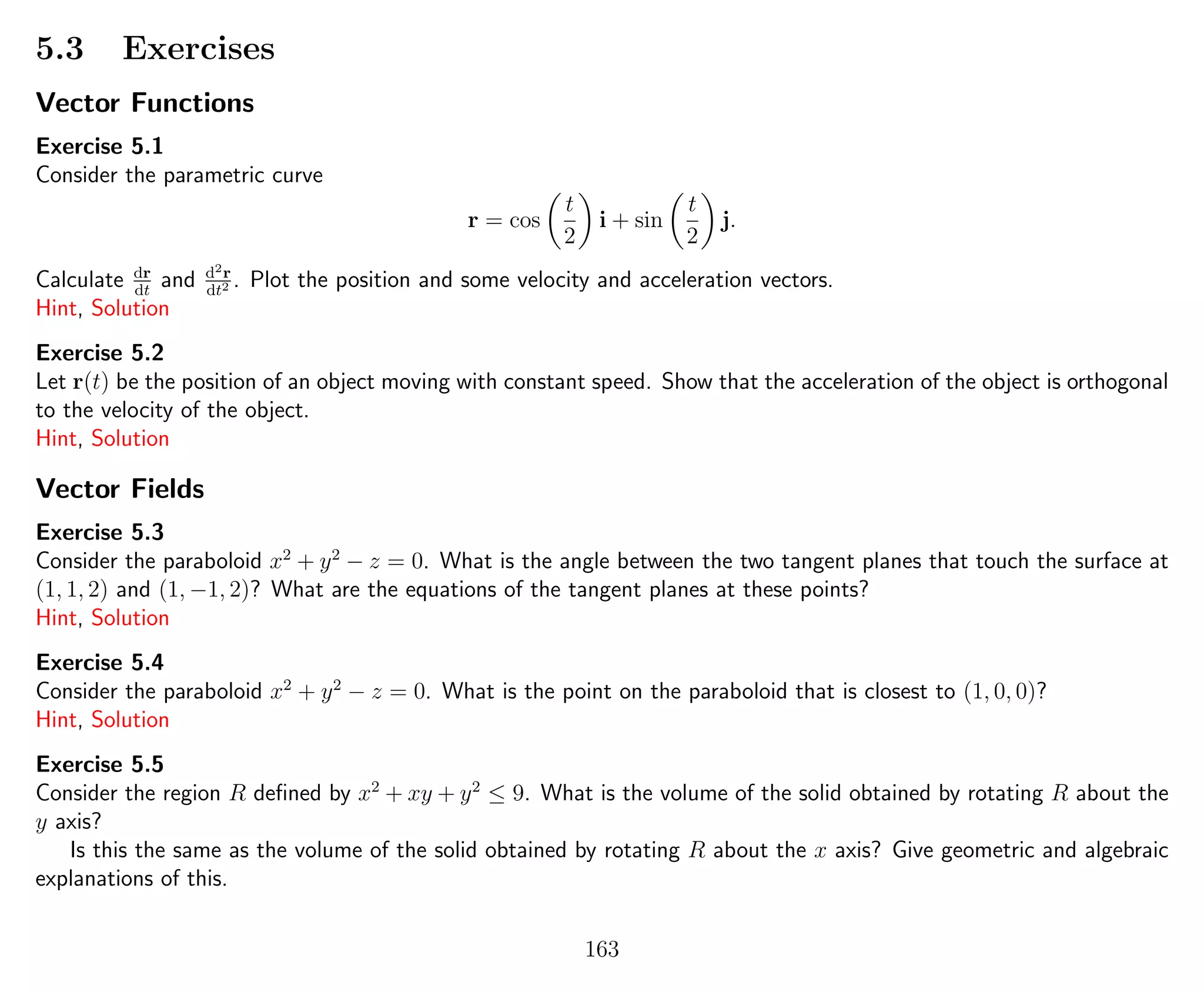 5.3 Exercises
Vector Functions
Exercise 5.1
Consider the parametric curve
r = cos
t
2
i + sin
t
2
j.
Calculate dr
dt
and d2r
dt2 . Plot the position and some velocity and acceleration vectors.
Hint, Solution
Exercise 5.2
Let r(t) be the position of an object moving with constant speed. Show that the acceleration of the object is orthogonal
to the velocity of the object.
Hint, Solution
Vector Fields
Exercise 5.3
Consider the paraboloid x2
+ y2
− z = 0. What is the angle between the two tangent planes that touch the surface at
(1, 1, 2) and (1, −1, 2)? What are the equations of the tangent planes at these points?
Hint, Solution
Exercise 5.4
Consider the paraboloid x2
+ y2
− z = 0. What is the point on the paraboloid that is closest to (1, 0, 0)?
Hint, Solution
Exercise 5.5
Consider the region R deﬁned by x2
+ xy + y2
≤ 9. What is the volume of the solid obtained by rotating R about the
y axis?
Is this the same as the volume of the solid obtained by rotating R about the x axis? Give geometric and algebraic
explanations of this.
163
 