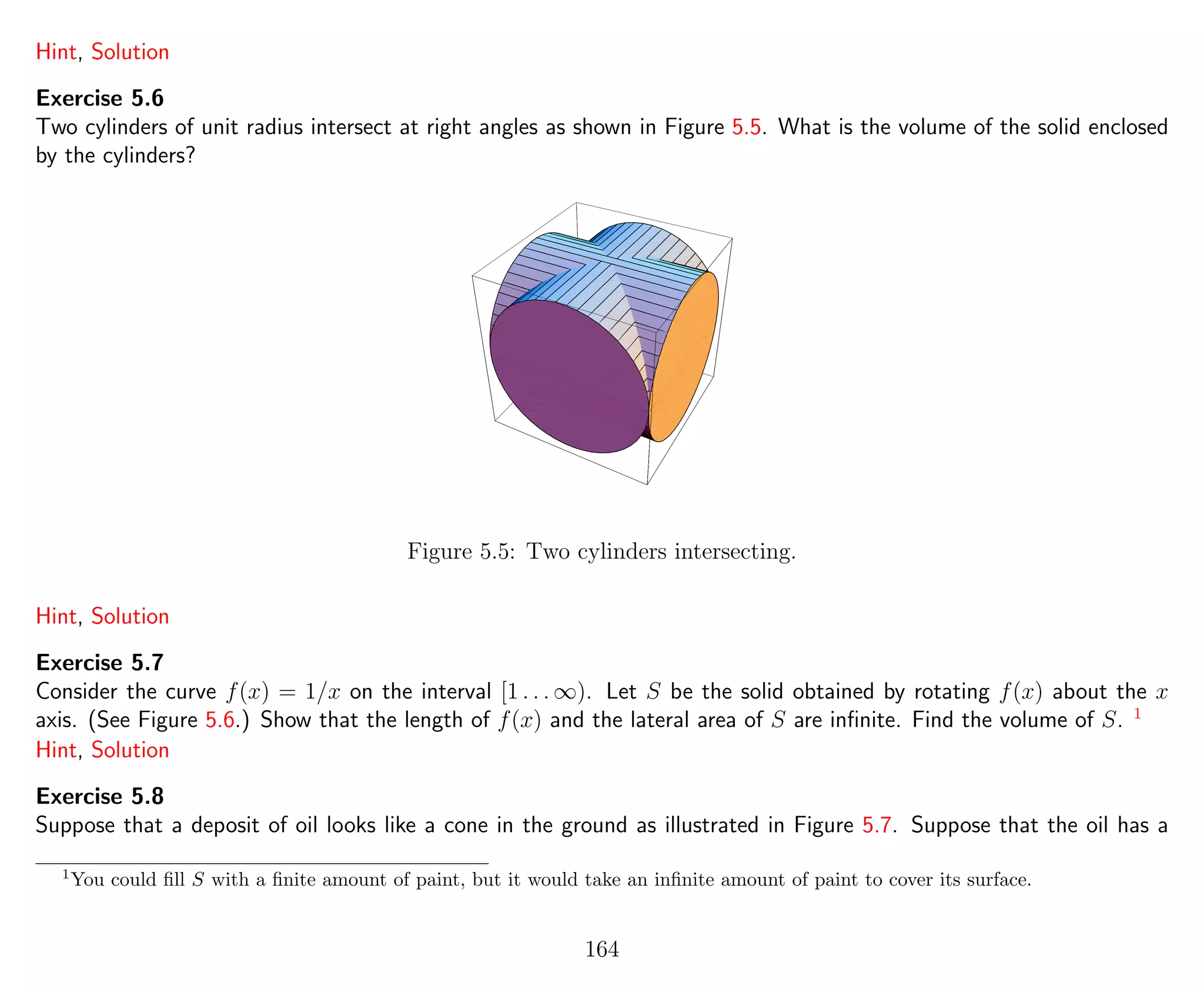 Hint, Solution
Exercise 5.6
Two cylinders of unit radius intersect at right angles as shown in Figure 5.5. What is the volume of the solid enclosed
by the cylinders?
Figure 5.5: Two cylinders intersecting.
Hint, Solution
Exercise 5.7
Consider the curve f(x) = 1/x on the interval [1 . . . ∞). Let S be the solid obtained by rotating f(x) about the x
axis. (See Figure 5.6.) Show that the length of f(x) and the lateral area of S are inﬁnite. Find the volume of S. 1
Hint, Solution
Exercise 5.8
Suppose that a deposit of oil looks like a cone in the ground as illustrated in Figure 5.7. Suppose that the oil has a
1
You could ﬁll S with a ﬁnite amount of paint, but it would take an inﬁnite amount of paint to cover its surface.
164
 