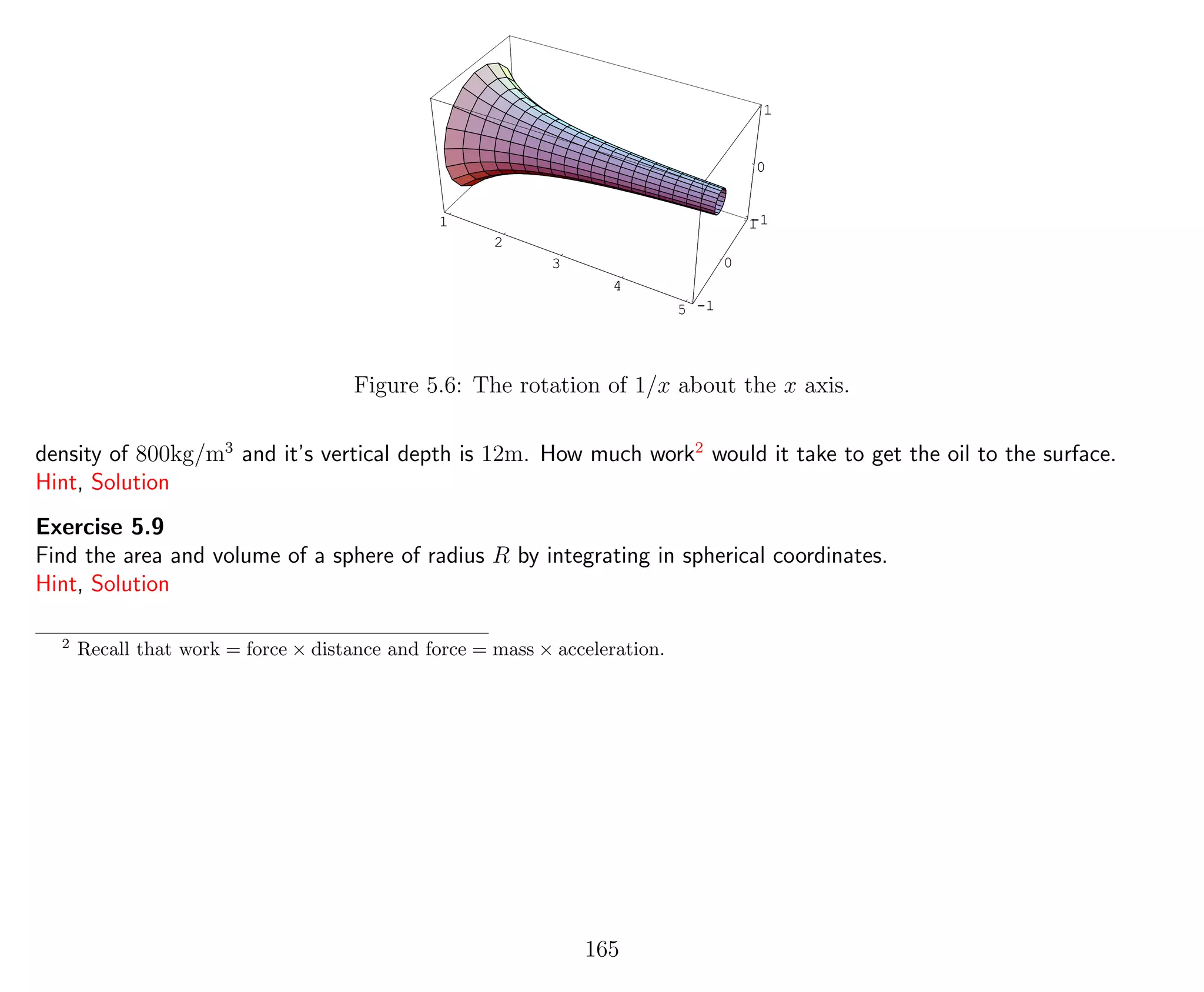 1
2
3
4
5 -1
0
1-1
0
1
1
2
3
4
5
-1
0
1
Figure 5.6: The rotation of 1/x about the x axis.
density of 800kg/m3
and it’s vertical depth is 12m. How much work2
would it take to get the oil to the surface.
Hint, Solution
Exercise 5.9
Find the area and volume of a sphere of radius R by integrating in spherical coordinates.
Hint, Solution
2
Recall that work = force × distance and force = mass × acceleration.
165
 