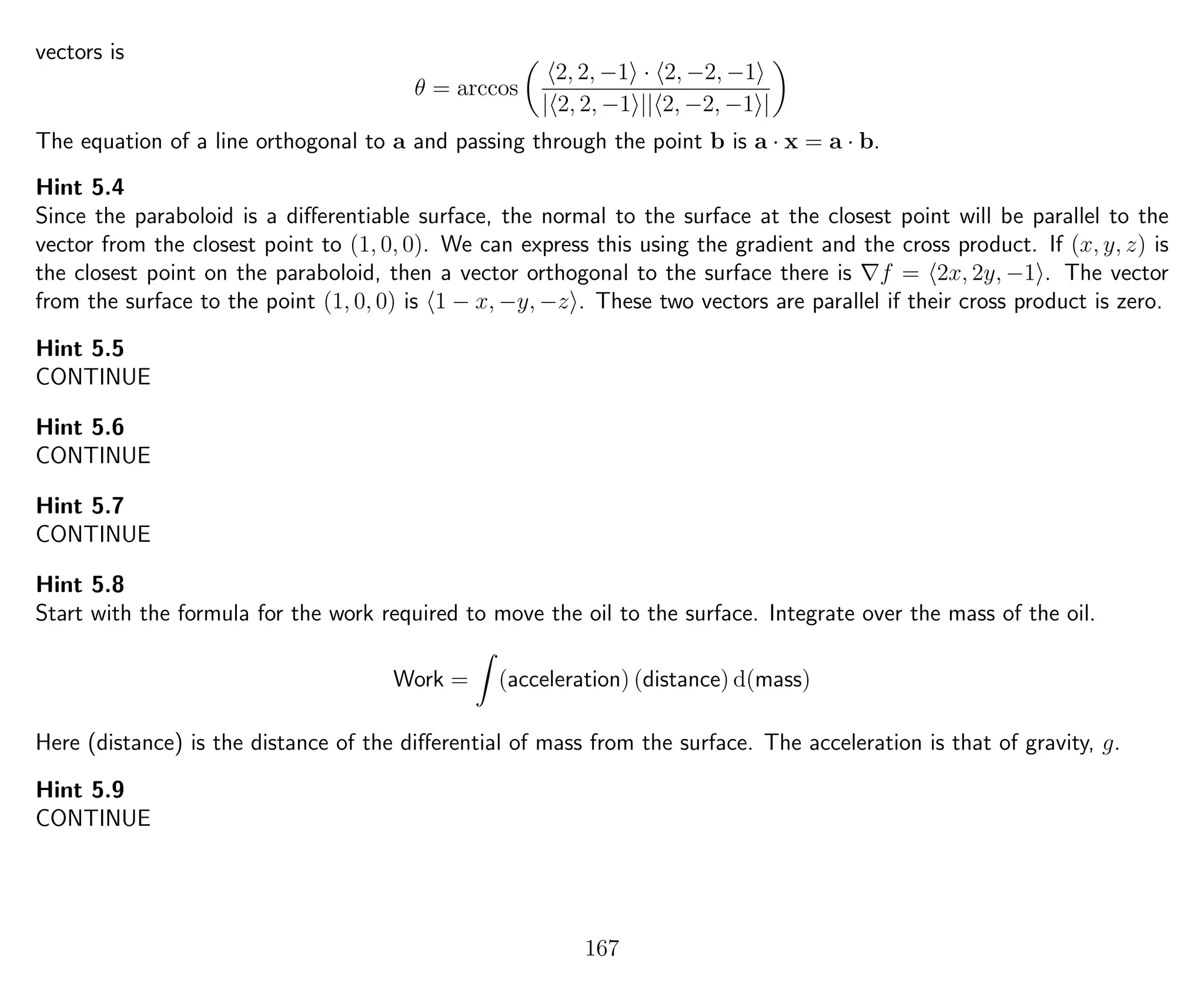 vectors is
θ = arccos
2, 2, −1 · 2, −2, −1
| 2, 2, −1 || 2, −2, −1 |
The equation of a line orthogonal to a and passing through the point b is a · x = a · b.
Hint 5.4
Since the paraboloid is a diﬀerentiable surface, the normal to the surface at the closest point will be parallel to the
vector from the closest point to (1, 0, 0). We can express this using the gradient and the cross product. If (x, y, z) is
the closest point on the paraboloid, then a vector orthogonal to the surface there is f = 2x, 2y, −1 . The vector
from the surface to the point (1, 0, 0) is 1 − x, −y, −z . These two vectors are parallel if their cross product is zero.
Hint 5.5
CONTINUE
Hint 5.6
CONTINUE
Hint 5.7
CONTINUE
Hint 5.8
Start with the formula for the work required to move the oil to the surface. Integrate over the mass of the oil.
Work = (acceleration) (distance) d(mass)
Here (distance) is the distance of the diﬀerential of mass from the surface. The acceleration is that of gravity, g.
Hint 5.9
CONTINUE
167
 