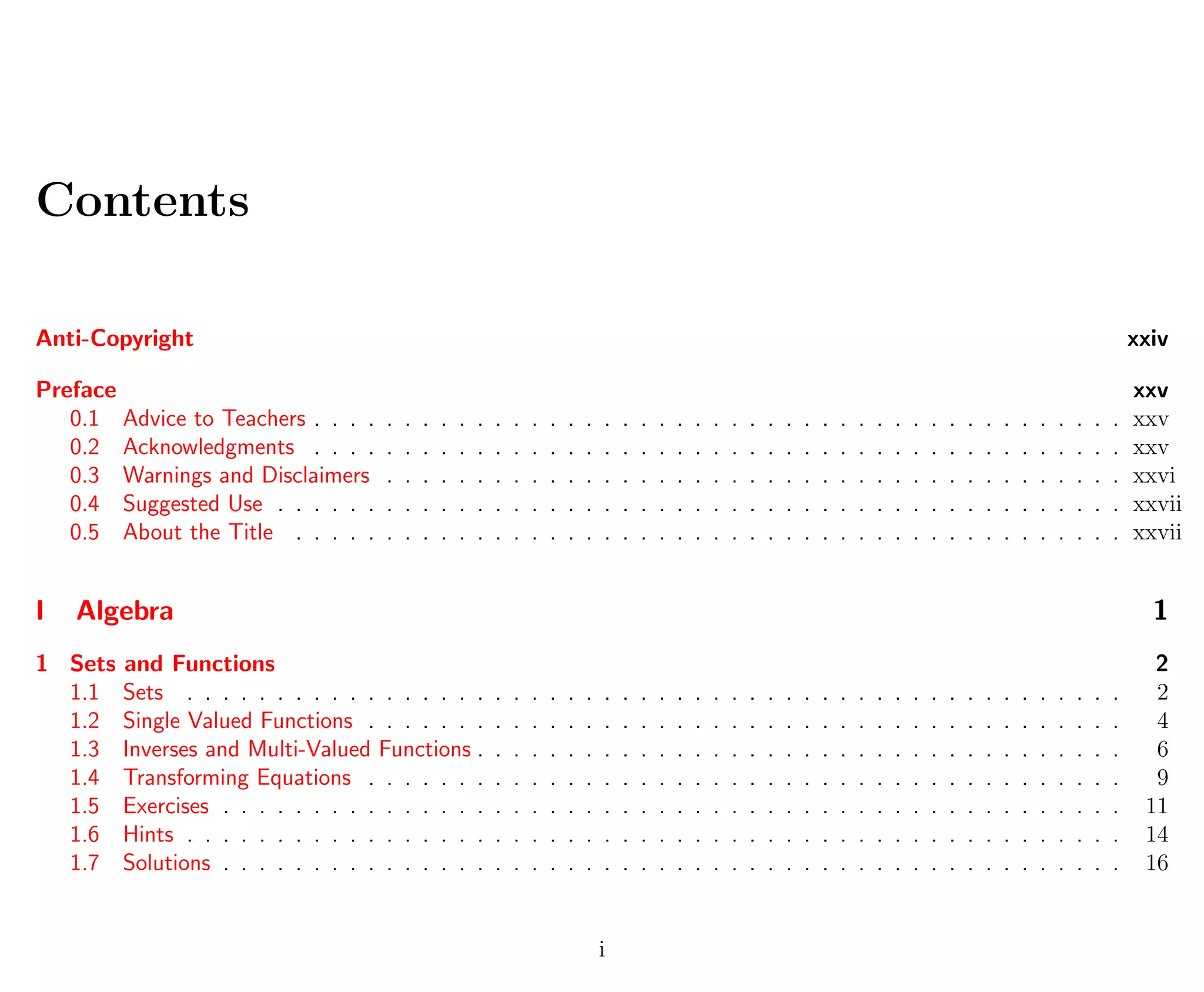 Contents
Anti-Copyright xxiv
Preface xxv
0.1 Advice to Teachers . . . . . . . . . . . . . . . . . . . . . . . . . . . . . . . . . . . . . . . . . . . . . xxv
0.2 Acknowledgments . . . . . . . . . . . . . . . . . . . . . . . . . . . . . . . . . . . . . . . . . . . . . xxv
0.3 Warnings and Disclaimers . . . . . . . . . . . . . . . . . . . . . . . . . . . . . . . . . . . . . . . . . xxvi
0.4 Suggested Use . . . . . . . . . . . . . . . . . . . . . . . . . . . . . . . . . . . . . . . . . . . . . . . xxvii
0.5 About the Title . . . . . . . . . . . . . . . . . . . . . . . . . . . . . . . . . . . . . . . . . . . . . . xxvii
I Algebra 1
1 Sets and Functions 2
1.1 Sets . . . . . . . . . . . . . . . . . . . . . . . . . . . . . . . . . . . . . . . . . . . . . . . . . . . . 2
1.2 Single Valued Functions . . . . . . . . . . . . . . . . . . . . . . . . . . . . . . . . . . . . . . . . . . 4
1.3 Inverses and Multi-Valued Functions . . . . . . . . . . . . . . . . . . . . . . . . . . . . . . . . . . . . 6
1.4 Transforming Equations . . . . . . . . . . . . . . . . . . . . . . . . . . . . . . . . . . . . . . . . . . 9
1.5 Exercises . . . . . . . . . . . . . . . . . . . . . . . . . . . . . . . . . . . . . . . . . . . . . . . . . . 11
1.6 Hints . . . . . . . . . . . . . . . . . . . . . . . . . . . . . . . . . . . . . . . . . . . . . . . . . . . . 14
1.7 Solutions . . . . . . . . . . . . . . . . . . . . . . . . . . . . . . . . . . . . . . . . . . . . . . . . . . 16
i
 