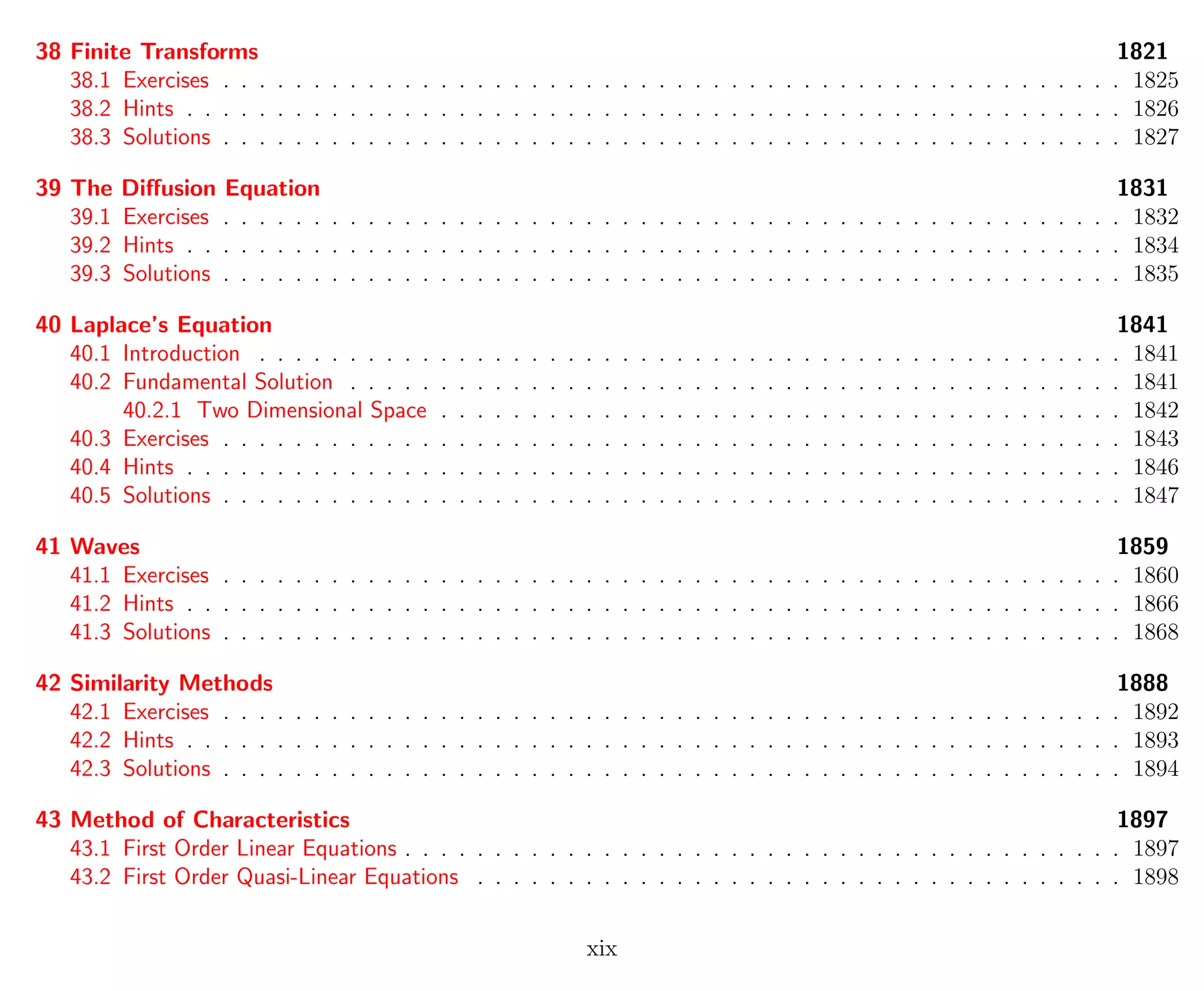 38 Finite Transforms 1821
38.1 Exercises . . . . . . . . . . . . . . . . . . . . . . . . . . . . . . . . . . . . . . . . . . . . . . . . . . 1825
38.2 Hints . . . . . . . . . . . . . . . . . . . . . . . . . . . . . . . . . . . . . . . . . . . . . . . . . . . . 1826
38.3 Solutions . . . . . . . . . . . . . . . . . . . . . . . . . . . . . . . . . . . . . . . . . . . . . . . . . . 1827
39 The Diﬀusion Equation 1831
39.1 Exercises . . . . . . . . . . . . . . . . . . . . . . . . . . . . . . . . . . . . . . . . . . . . . . . . . . 1832
39.2 Hints . . . . . . . . . . . . . . . . . . . . . . . . . . . . . . . . . . . . . . . . . . . . . . . . . . . . 1834
39.3 Solutions . . . . . . . . . . . . . . . . . . . . . . . . . . . . . . . . . . . . . . . . . . . . . . . . . . 1835
40 Laplace’s Equation 1841
40.1 Introduction . . . . . . . . . . . . . . . . . . . . . . . . . . . . . . . . . . . . . . . . . . . . . . . . 1841
40.2 Fundamental Solution . . . . . . . . . . . . . . . . . . . . . . . . . . . . . . . . . . . . . . . . . . . 1841
40.2.1 Two Dimensional Space . . . . . . . . . . . . . . . . . . . . . . . . . . . . . . . . . . . . . . 1842
40.3 Exercises . . . . . . . . . . . . . . . . . . . . . . . . . . . . . . . . . . . . . . . . . . . . . . . . . . 1843
40.4 Hints . . . . . . . . . . . . . . . . . . . . . . . . . . . . . . . . . . . . . . . . . . . . . . . . . . . . 1846
40.5 Solutions . . . . . . . . . . . . . . . . . . . . . . . . . . . . . . . . . . . . . . . . . . . . . . . . . . 1847
41 Waves 1859
41.1 Exercises . . . . . . . . . . . . . . . . . . . . . . . . . . . . . . . . . . . . . . . . . . . . . . . . . . 1860
41.2 Hints . . . . . . . . . . . . . . . . . . . . . . . . . . . . . . . . . . . . . . . . . . . . . . . . . . . . 1866
41.3 Solutions . . . . . . . . . . . . . . . . . . . . . . . . . . . . . . . . . . . . . . . . . . . . . . . . . . 1868
42 Similarity Methods 1888
42.1 Exercises . . . . . . . . . . . . . . . . . . . . . . . . . . . . . . . . . . . . . . . . . . . . . . . . . . 1892
42.2 Hints . . . . . . . . . . . . . . . . . . . . . . . . . . . . . . . . . . . . . . . . . . . . . . . . . . . . 1893
42.3 Solutions . . . . . . . . . . . . . . . . . . . . . . . . . . . . . . . . . . . . . . . . . . . . . . . . . . 1894
43 Method of Characteristics 1897
43.1 First Order Linear Equations . . . . . . . . . . . . . . . . . . . . . . . . . . . . . . . . . . . . . . . . 1897
43.2 First Order Quasi-Linear Equations . . . . . . . . . . . . . . . . . . . . . . . . . . . . . . . . . . . . 1898
xix
 