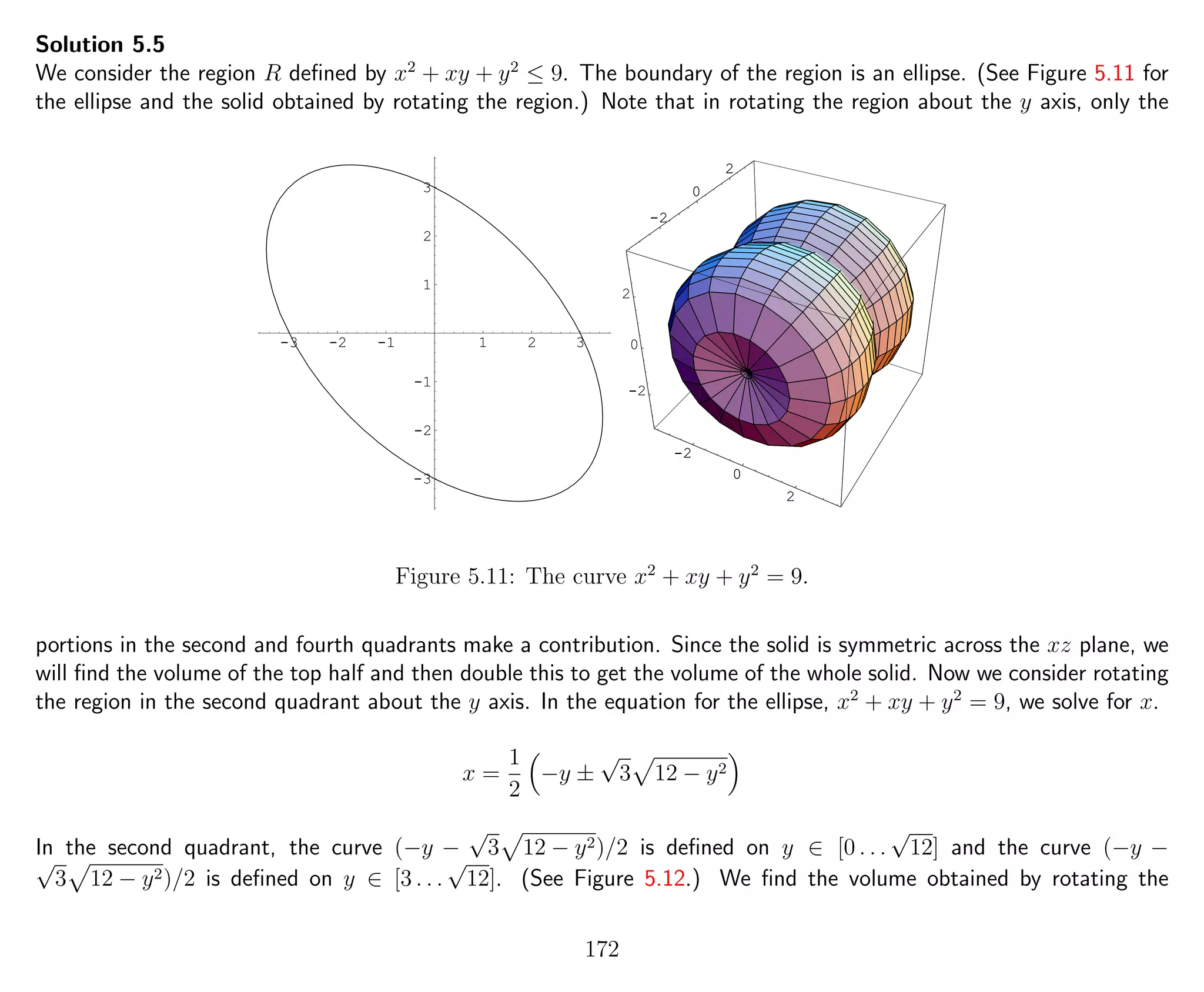 Solution 5.5
We consider the region R deﬁned by x2
+ xy + y2
≤ 9. The boundary of the region is an ellipse. (See Figure 5.11 for
the ellipse and the solid obtained by rotating the region.) Note that in rotating the region about the y axis, only the
-3 -2 -1 1 2 3
-3
-2
-1
1
2
3
-2
0
2
-2
0
2
-2
0
2
-2
0
2
-2
0
2
Figure 5.11: The curve x2
+ xy + y2
= 9.
portions in the second and fourth quadrants make a contribution. Since the solid is symmetric across the xz plane, we
will ﬁnd the volume of the top half and then double this to get the volume of the whole solid. Now we consider rotating
the region in the second quadrant about the y axis. In the equation for the ellipse, x2
+ xy + y2
= 9, we solve for x.
x =
1
2
−y ±
√
3 12 − y2
In the second quadrant, the curve (−y −
√
3 12 − y2)/2 is deﬁned on y ∈ [0 . . .
√
12] and the curve (−y −√
3 12 − y2)/2 is deﬁned on y ∈ [3 . . .
√
12]. (See Figure 5.12.) We ﬁnd the volume obtained by rotating the
172
 