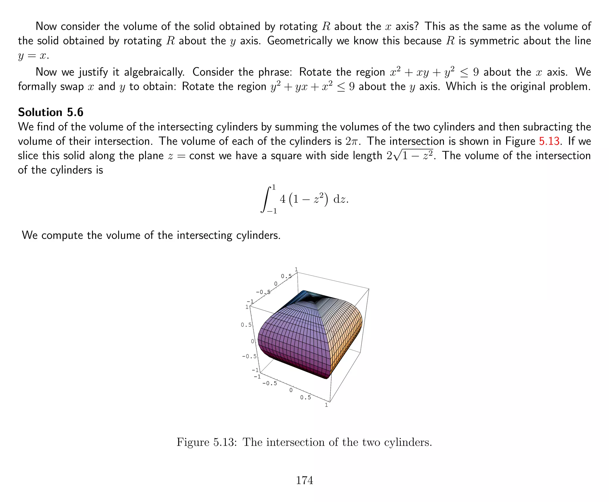 Now consider the volume of the solid obtained by rotating R about the x axis? This as the same as the volume of
the solid obtained by rotating R about the y axis. Geometrically we know this because R is symmetric about the line
y = x.
Now we justify it algebraically. Consider the phrase: Rotate the region x2
+ xy + y2
≤ 9 about the x axis. We
formally swap x and y to obtain: Rotate the region y2
+ yx + x2
≤ 9 about the y axis. Which is the original problem.
Solution 5.6
We ﬁnd of the volume of the intersecting cylinders by summing the volumes of the two cylinders and then subracting the
volume of their intersection. The volume of each of the cylinders is 2π. The intersection is shown in Figure 5.13. If we
slice this solid along the plane z = const we have a square with side length 2
√
1 − z2. The volume of the intersection
of the cylinders is
1
−1
4 1 − z2
dz.
We compute the volume of the intersecting cylinders.
-1
-0.5
0
0.5
1
-1
-0.5
0
0.5
1
-1
-0.5
0
0.5
1
-1
-0.5
0
0.5
1
-1
-0.5
0
0.5
1
Figure 5.13: The intersection of the two cylinders.
174
 