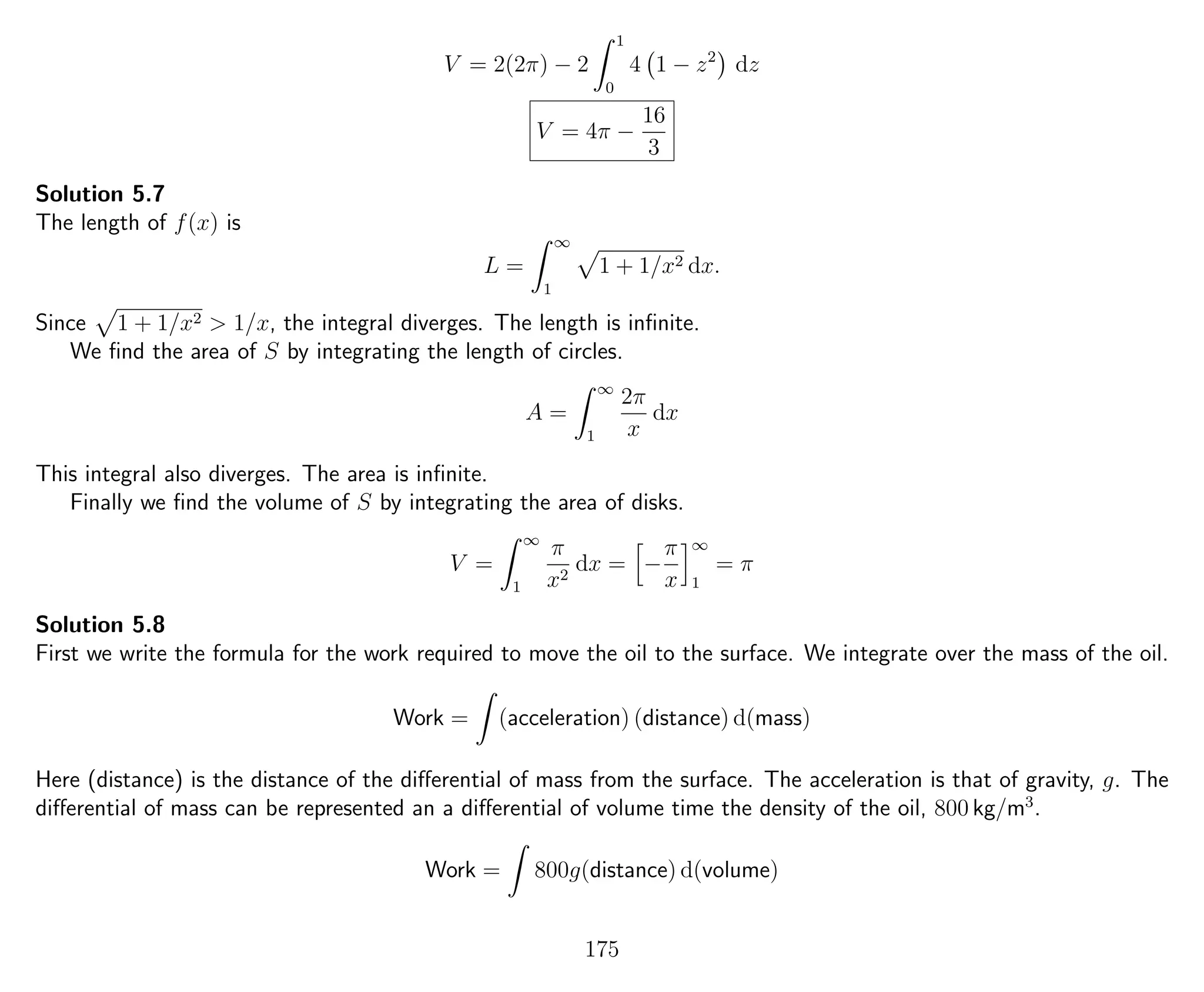 V = 2(2π) − 2
1
0
4 1 − z2
dz
V = 4π −
16
3
Solution 5.7
The length of f(x) is
L =
∞
1
1 + 1/x2 dx.
Since 1 + 1/x2 > 1/x, the integral diverges. The length is inﬁnite.
We ﬁnd the area of S by integrating the length of circles.
A =
∞
1
2π
x
dx
This integral also diverges. The area is inﬁnite.
Finally we ﬁnd the volume of S by integrating the area of disks.
V =
∞
1
π
x2
dx = −
π
x
∞
1
= π
Solution 5.8
First we write the formula for the work required to move the oil to the surface. We integrate over the mass of the oil.
Work = (acceleration) (distance) d(mass)
Here (distance) is the distance of the diﬀerential of mass from the surface. The acceleration is that of gravity, g. The
diﬀerential of mass can be represented an a diﬀerential of volume time the density of the oil, 800 kg/m3
.
Work = 800g(distance) d(volume)
175
 