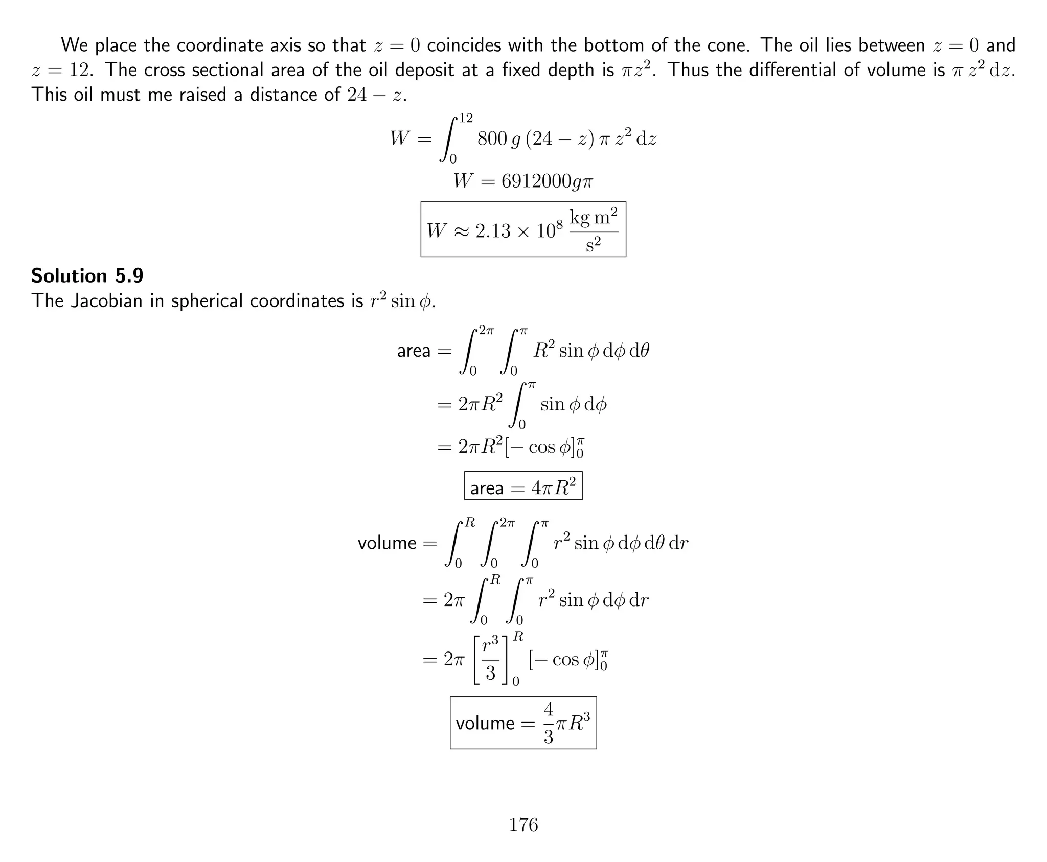 We place the coordinate axis so that z = 0 coincides with the bottom of the cone. The oil lies between z = 0 and
z = 12. The cross sectional area of the oil deposit at a ﬁxed depth is πz2
. Thus the diﬀerential of volume is π z2
dz.
This oil must me raised a distance of 24 − z.
W =
12
0
800 g (24 − z) π z2
dz
W = 6912000gπ
W ≈ 2.13 × 108 kg m2
s2
Solution 5.9
The Jacobian in spherical coordinates is r2
sin φ.
area =
2π
0
π
0
R2
sin φ dφ dθ
= 2πR2
π
0
sin φ dφ
= 2πR2
[− cos φ]π
0
area = 4πR2
volume =
R
0
2π
0
π
0
r2
sin φ dφ dθ dr
= 2π
R
0
π
0
r2
sin φ dφ dr
= 2π
r3
3
R
0
[− cos φ]π
0
volume =
4
3
πR3
176
 