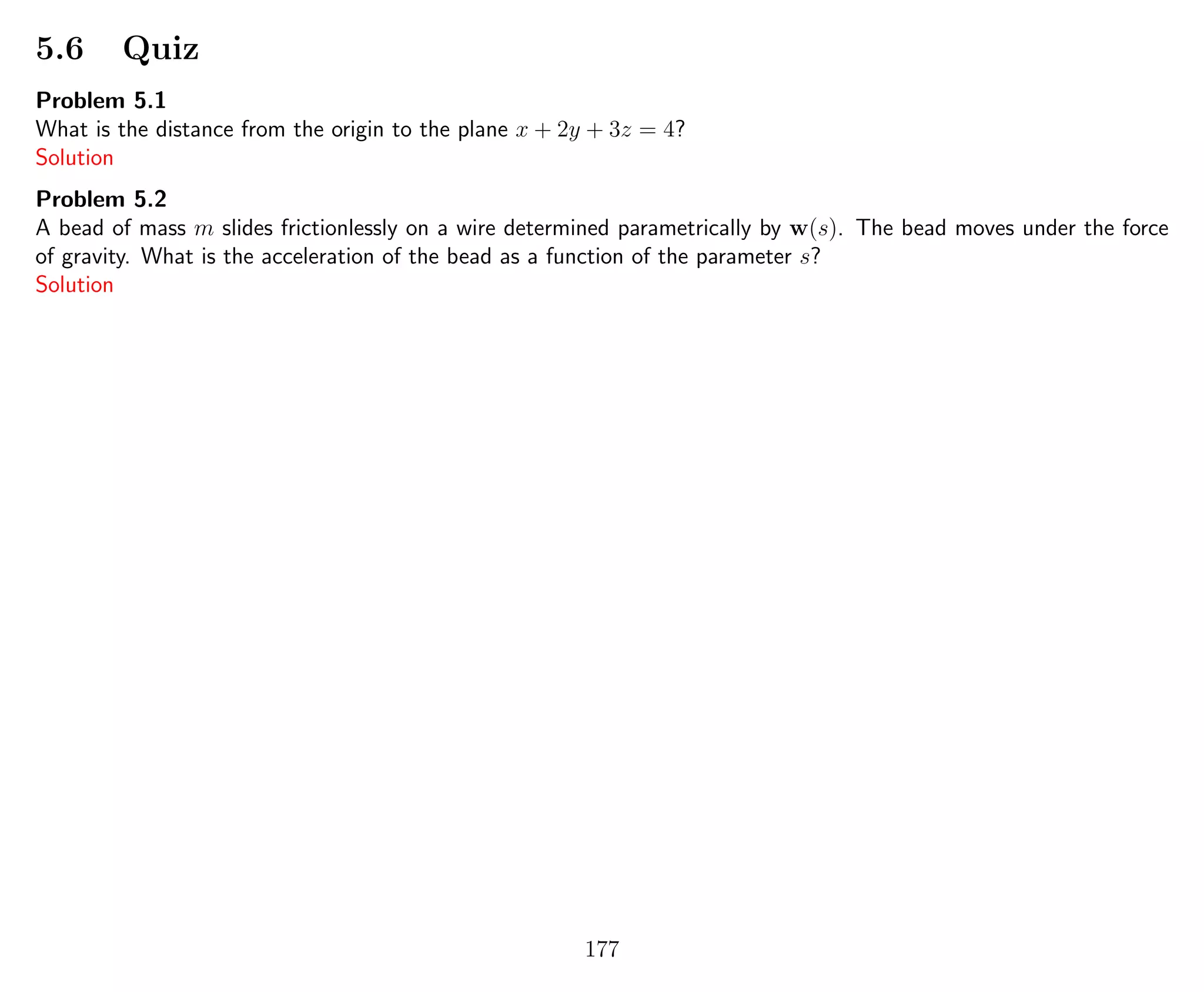 5.6 Quiz
Problem 5.1
What is the distance from the origin to the plane x + 2y + 3z = 4?
Solution
Problem 5.2
A bead of mass m slides frictionlessly on a wire determined parametrically by w(s). The bead moves under the force
of gravity. What is the acceleration of the bead as a function of the parameter s?
Solution
177
 